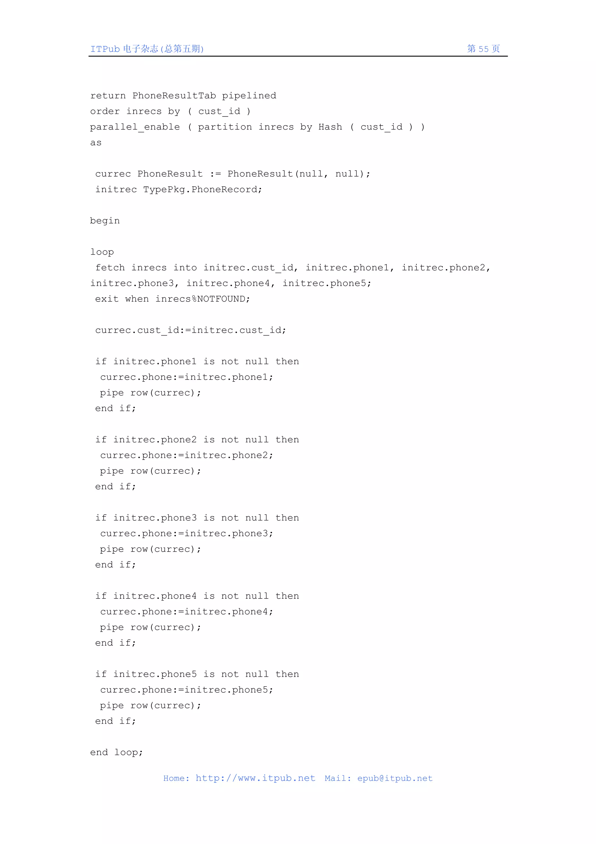 ITPub 电子杂志(总第五期)                                                第 55 页




return PhoneResultTab pipelined
order inrecs by ( cust_id )
parallel_enable ( partition inrecs by Hash ( cust_id ) )
as


currec PhoneResult := PhoneResult(null, null);
initrec TypePkg.PhoneRecord;


begin


loop
fetch inrecs into initrec.cust_id, initrec.phone1, initrec.phone2,
initrec.phone3, initrec.phone4, initrec.phone5;
exit when inrecs%NOTFOUND;


currec.cust_id:=initrec.cust_id;


if initrec.phone1 is not null then
 currec.phone:=initrec.phone1;
 pipe row(currec);
end if;


if initrec.phone2 is not null then
 currec.phone:=initrec.phone2;
 pipe row(currec);
end if;


if initrec.phone3 is not null then
 currec.phone:=initrec.phone3;
 pipe row(currec);
end if;


if initrec.phone4 is not null then
 currec.phone:=initrec.phone4;
 pipe row(currec);
end if;


if initrec.phone5 is not null then
 currec.phone:=initrec.phone5;
 pipe row(currec);
end if;


end loop;

            Home: http://www.itpub.net   Mail: epub@itpub.net
 