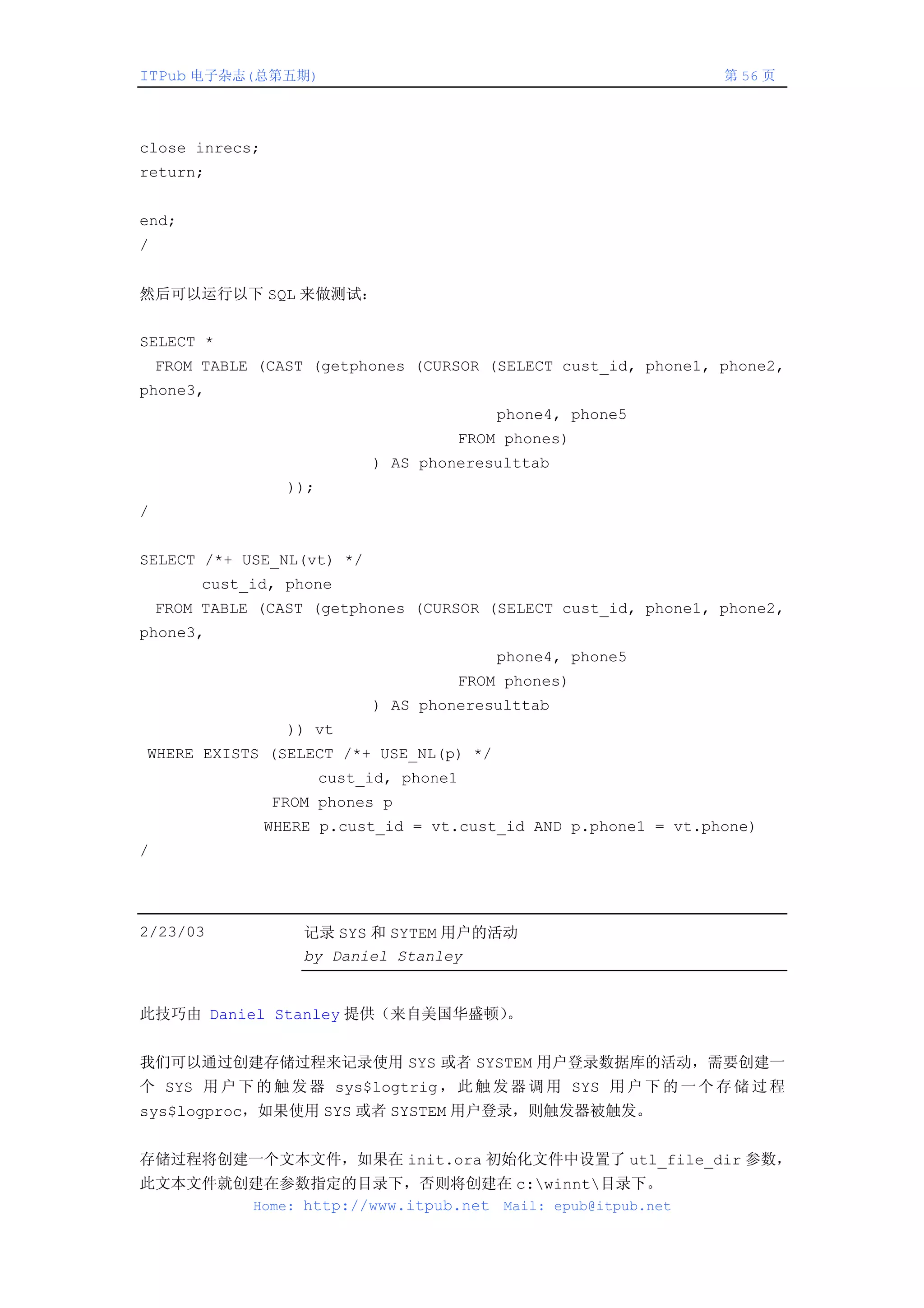 ITPub 电子杂志(总第五期)                                                 第 56 页




close inrecs;
return;


end;
/


然后可以运行以下 SQL 来做测试：


SELECT *
    FROM TABLE (CAST (getphones (CURSOR (SELECT cust_id, phone1, phone2,
phone3,
                                          phone4, phone5
                                      FROM phones)
                             ) AS phoneresulttab
                  ));
/


SELECT /*+ USE_NL(vt) */
         cust_id, phone
    FROM TABLE (CAST (getphones (CURSOR (SELECT cust_id, phone1, phone2,
phone3,
                                          phone4, phone5
                                      FROM phones)
                             ) AS phoneresulttab
                  )) vt
WHERE EXISTS (SELECT /*+ USE_NL(p) */
                        cust_id, phone1
                FROM phones p
                WHERE p.cust_id = vt.cust_id AND p.phone1 = vt.phone)
/




2/23/03             记录 SYS 和 SYTEM 用户的活动
                    by Daniel Stanley


此技巧由 Daniel Stanley 提供（来自美国华盛顿）。


我们可以通过创建存储过程来记录使用 SYS 或者 SYSTEM 用户登录数据库的活动，需要创建一
个 SYS 用 户 下 的 触 发 器 sys$logtrig ， 此 触 发 器 调 用 SYS 用 户 下 的 一 个 存 储 过 程
sys$logproc，如果使用 SYS 或者 SYSTEM 用户登录，则触发器被触发。


存储过程将创建一个文本文件，如果在 init.ora 初始化文件中设置了 utl_file_dir 参数，
此文本文件就创建在参数指定的目录下，否则将创建在 c:winnt目录下。
       Home: http://www.itpub.net Mail: epub@itpub.net
 
