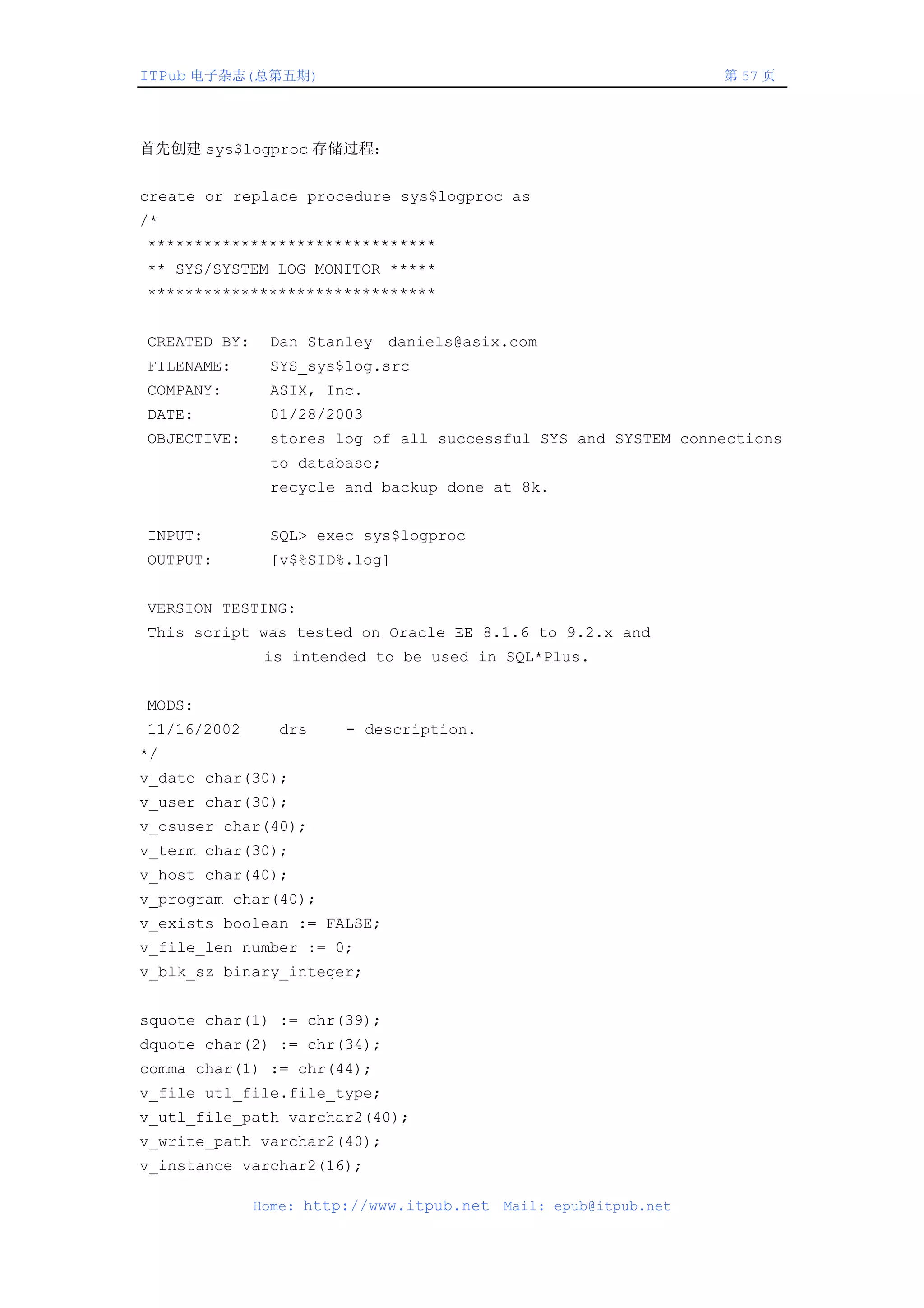 ITPub 电子杂志(总第五期)                                                  第 57 页




首先创建 sys$logproc 存储过程：


create or replace procedure sys$logproc as
/*
*******************************
** SYS/SYSTEM LOG MONITOR *****
*******************************


CREATED BY:    Dan Stanley daniels@asix.com
FILENAME:      SYS_sys$log.src
COMPANY:       ASIX, Inc.
DATE:          01/28/2003
OBJECTIVE:     stores log of all successful SYS and SYSTEM connections
               to database;
               recycle and backup done at 8k.


INPUT:         SQL> exec sys$logproc
OUTPUT:        [v$%SID%.log]


VERSION TESTING:
This script was tested on Oracle EE 8.1.6 to 9.2.x and
               is intended to be used in SQL*Plus.


MODS:
11/16/2002      drs     - description.
*/
v_date char(30);
v_user char(30);
v_osuser char(40);
v_term char(30);
v_host char(40);
v_program char(40);
v_exists boolean := FALSE;
v_file_len number := 0;
v_blk_sz binary_integer;


squote char(1) := chr(39);
dquote char(2) := chr(34);
comma char(1) := chr(44);
v_file utl_file.file_type;
v_utl_file_path varchar2(40);
v_write_path varchar2(40);
v_instance varchar2(16);

              Home: http://www.itpub.net   Mail: epub@itpub.net
 