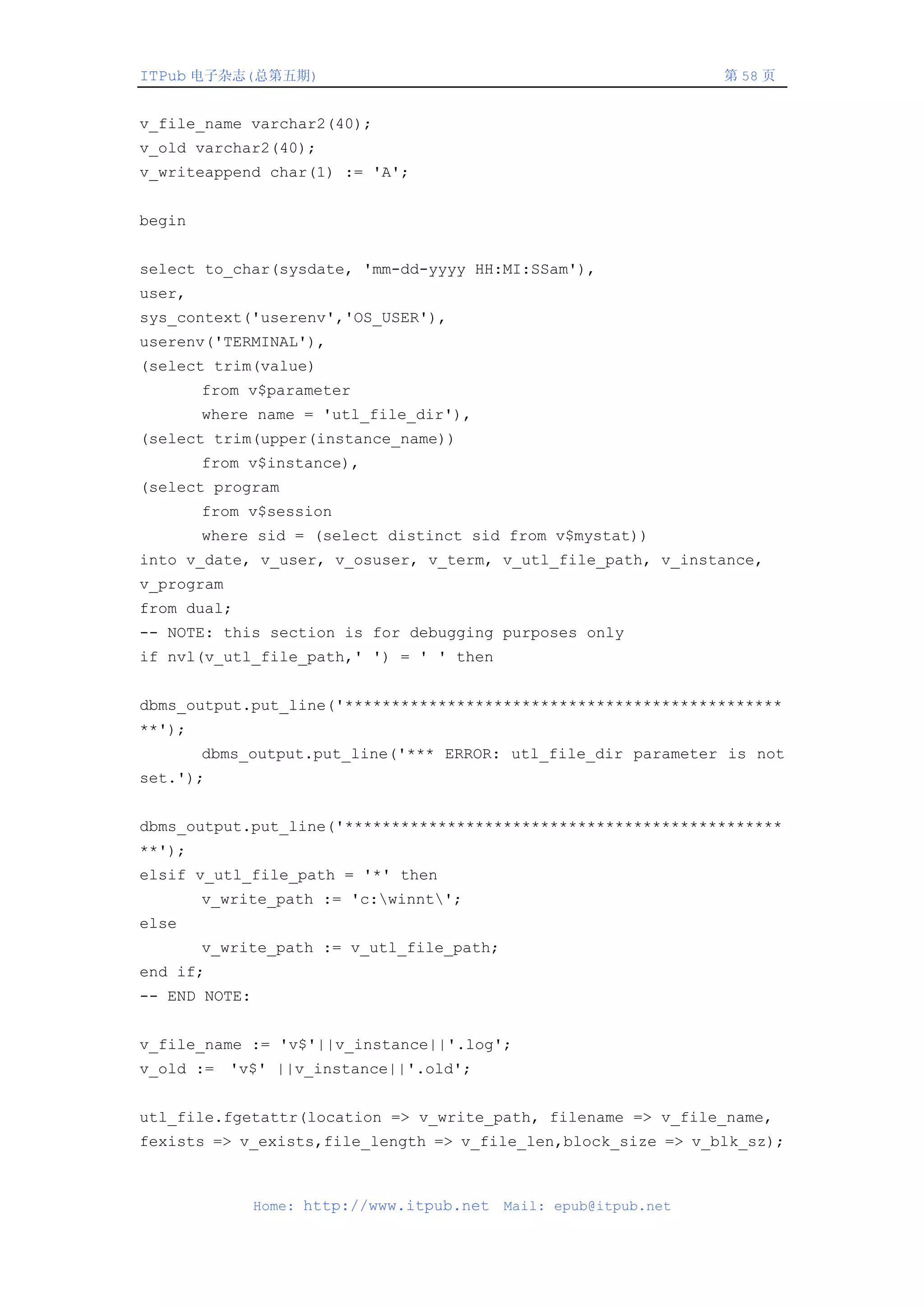 ITPub 电子杂志(总第五期)                                                   第 58 页


v_file_name varchar2(40);
v_old varchar2(40);
v_writeappend char(1) := 'A';


begin


select to_char(sysdate, 'mm-dd-yyyy HH:MI:SSam'),
user,
sys_context('userenv','OS_USER'),
userenv('TERMINAL'),
(select trim(value)
        from v$parameter
        where name = 'utl_file_dir'),
(select trim(upper(instance_name))
        from v$instance),
(select program
        from v$session
        where sid = (select distinct sid from v$mystat))
into v_date, v_user, v_osuser, v_term, v_utl_file_path, v_instance,
v_program
from dual;
-- NOTE: this section is for debugging purposes only
if nvl(v_utl_file_path,' ') = ' ' then


dbms_output.put_line('***********************************************
**');
        dbms_output.put_line('*** ERROR: utl_file_dir parameter is not
set.');


dbms_output.put_line('***********************************************
**');
elsif v_utl_file_path = '*' then
        v_write_path := 'c:winnt';
else
        v_write_path := v_utl_file_path;
end if;
-- END NOTE:


v_file_name := 'v$'||v_instance||'.log';
v_old := 'v$' ||v_instance||'.old';


utl_file.fgetattr(location => v_write_path, filename => v_file_name,
fexists => v_exists,file_length => v_file_len,block_size => v_blk_sz);



               Home: http://www.itpub.net   Mail: epub@itpub.net
 