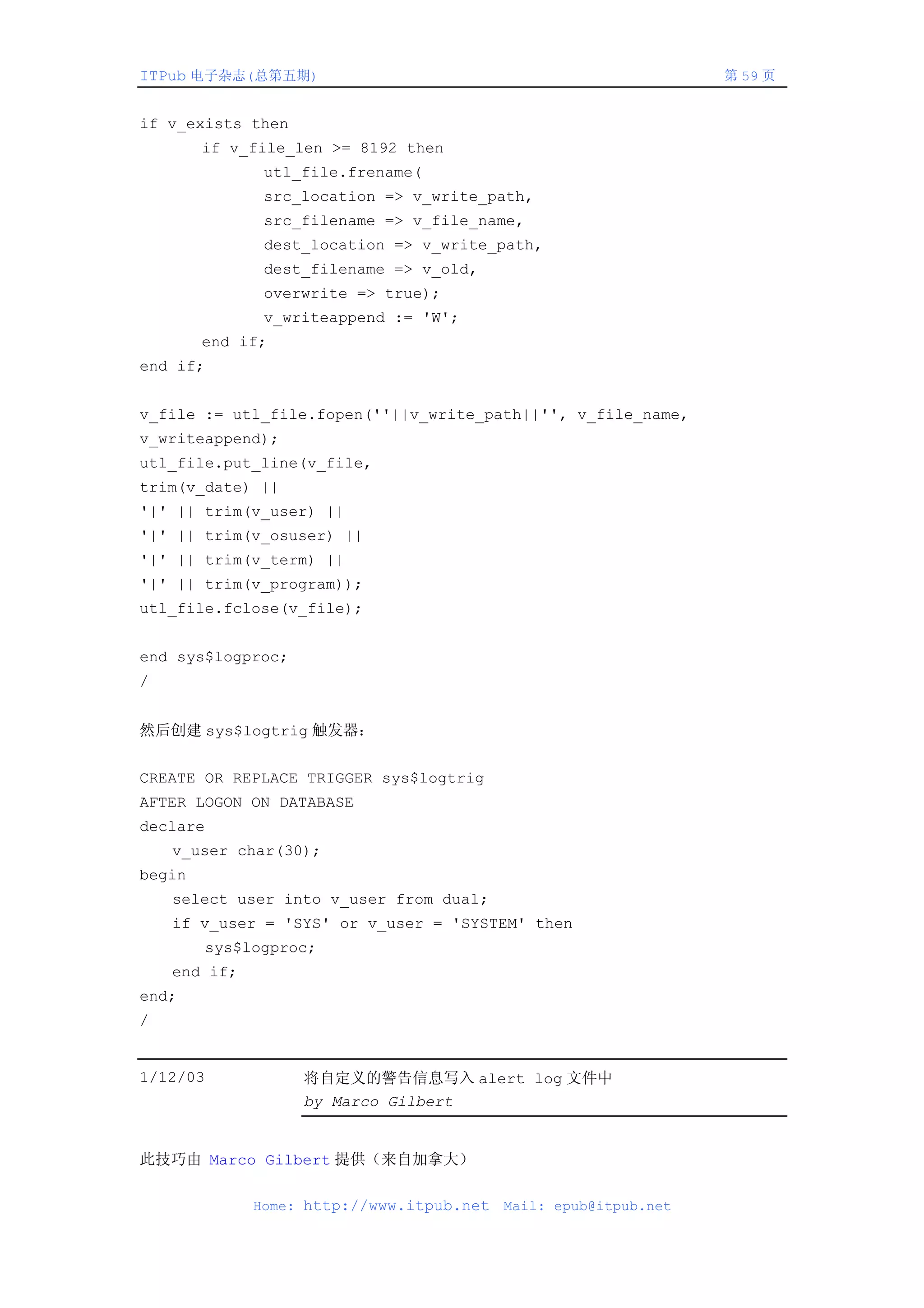 ITPub 电子杂志(总第五期)                                                   第 59 页


if v_exists then
        if v_file_len >= 8192 then
                utl_file.frename(
                src_location => v_write_path,
                src_filename => v_file_name,
                dest_location => v_write_path,
                dest_filename => v_old,
                overwrite => true);
                v_writeappend := 'W';
        end if;
end if;


v_file := utl_file.fopen(''||v_write_path||'', v_file_name,
v_writeappend);
utl_file.put_line(v_file,
trim(v_date) ||
'|' || trim(v_user) ||
'|' || trim(v_osuser) ||
'|' || trim(v_term) ||
'|' || trim(v_program));
utl_file.fclose(v_file);


end sys$logproc;
/


然后创建 sys$logtrig 触发器：


CREATE OR REPLACE TRIGGER sys$logtrig
AFTER LOGON ON DATABASE
declare
    v_user char(30);
begin
    select user into v_user from dual;
    if v_user = 'SYS' or v_user = 'SYSTEM' then
          sys$logproc;
    end if;
end;
/


1/12/03             将自定义的警告信息写入 alert log 文件中
                    by Marco Gilbert


此技巧由 Marco Gilbert 提供（来自加拿大）

               Home: http://www.itpub.net   Mail: epub@itpub.net
 