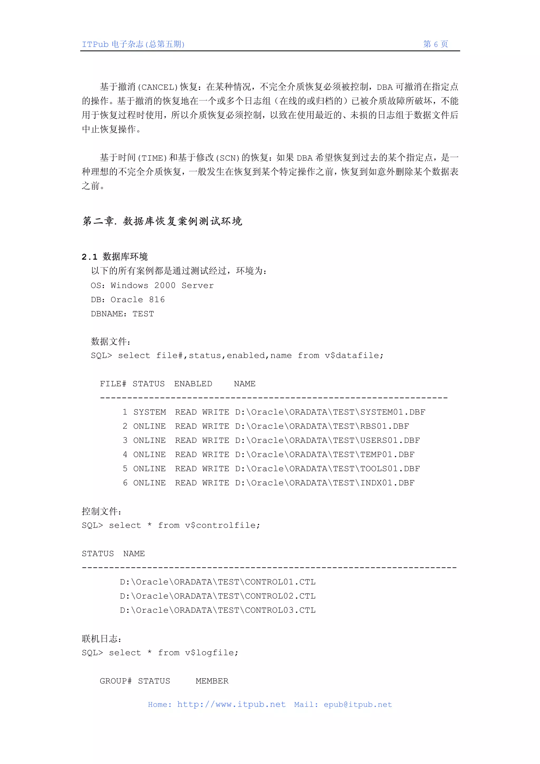 ITPub 电子杂志(总第五期)                                                  第6页




　　基于撤消(CANCEL)恢复：在某种情况，不完全介质恢复必须被控制，DBA 可撤消在指定点
的操作。基于撤消的恢复地在一个或多个日志组（在线的或归档的）已被介质故障所破坏，不能
用于恢复过程时使用，所以介质恢复必须控制，以致在使用最近的、未损的日志组于数据文件后
中止恢复操作。


　　基于时间(TIME)和基于修改(SCN)的恢复：如果 DBA 希望恢复到过去的某个指定点，是一
种理想的不完全介质恢复，一般发生在恢复到某个特定操作之前，恢复到如意外删除某个数据表
之前。


第二章. 数据库恢复案例测试环境


2.1 数据库环境
 以下的所有案例都是通过测试经过，环境为：
 OS：Windows 2000 Server
 DB：Oracle 816
 DBNAME：TEST


 数据文件：
 SQL> select file#,status,enabled,name from v$datafile;


   FILE# STATUS ENABLED         NAME
   ----------------------------------------------------------------
       1 SYSTEM READ WRITE D:OracleORADATATESTSYSTEM01.DBF
       2 ONLINE READ WRITE D:OracleORADATATESTRBS01.DBF
       3 ONLINE READ WRITE D:OracleORADATATESTUSERS01.DBF
       4 ONLINE READ WRITE D:OracleORADATATESTTEMP01.DBF
       5 ONLINE READ WRITE D:OracleORADATATESTTOOLS01.DBF
       6 ONLINE READ WRITE D:OracleORADATATESTINDX01.DBF


控制文件：
SQL> select * from v$controlfile;


STATUS NAME
---------------------------------------------------------------------
       D:OracleORADATATESTCONTROL01.CTL
       D:OracleORADATATESTCONTROL02.CTL
       D:OracleORADATATESTCONTROL03.CTL


联机日志：
SQL> select * from v$logfile;


   GROUP# STATUS       MEMBER

              Home: http://www.itpub.net   Mail: epub@itpub.net
 