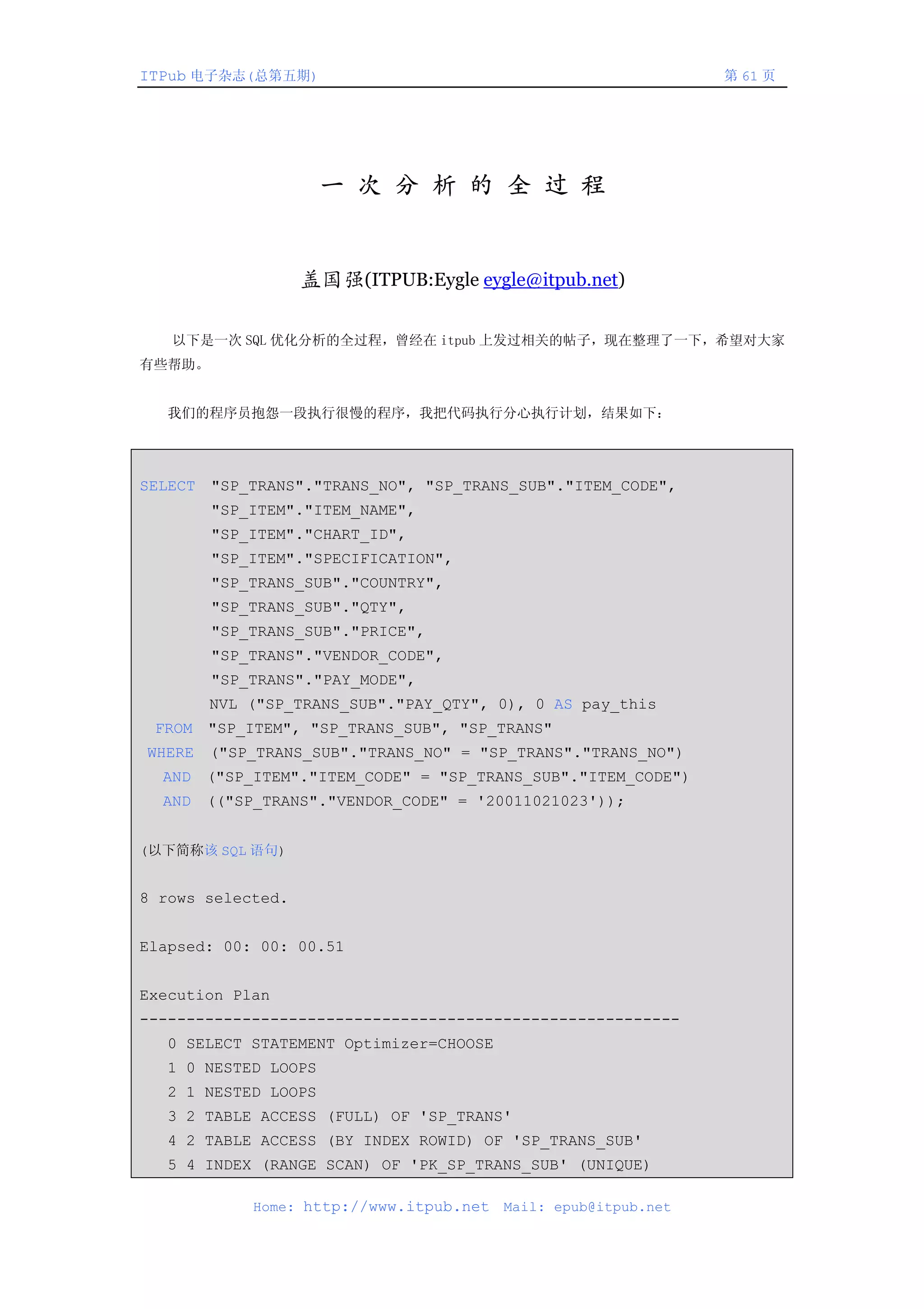ITPub 电子杂志(总第五期)                                                  第 61 页




                     一 次 分 析 的 全 过 程


                   盖国强(ITPUB:Eygle eygle@itpub.net)

   以下是一次 SQL 优化分析的全过程，曾经在 itpub 上发过相关的帖子，现在整理了一下，希望对大家
有些帮助。


   我们的程序员抱怨一段执行很慢的程序，我把代码执行分心执行计划，结果如下：




SELECT   "SP_TRANS"."TRANS_NO", "SP_TRANS_SUB"."ITEM_CODE",
         "SP_ITEM"."ITEM_NAME",
         "SP_ITEM"."CHART_ID",
         "SP_ITEM"."SPECIFICATION",
         "SP_TRANS_SUB"."COUNTRY",
         "SP_TRANS_SUB"."QTY",
         "SP_TRANS_SUB"."PRICE",
         "SP_TRANS"."VENDOR_CODE",
         "SP_TRANS"."PAY_MODE",
         NVL ("SP_TRANS_SUB"."PAY_QTY", 0), 0 AS pay_this
 FROM    "SP_ITEM", "SP_TRANS_SUB", "SP_TRANS"
WHERE    ("SP_TRANS_SUB"."TRANS_NO" = "SP_TRANS"."TRANS_NO")
  AND    ("SP_ITEM"."ITEM_CODE" = "SP_TRANS_SUB"."ITEM_CODE")
  AND    (("SP_TRANS"."VENDOR_CODE" = '20011021023'));


(以下简称该 SQL 语句)


8 rows selected.


Elapsed: 00: 00: 00.51


Execution Plan
----------------------------------------------------------
  0 SELECT STATEMENT Optimizer=CHOOSE
  1 0 NESTED LOOPS
  2 1 NESTED LOOPS
  3 2 TABLE ACCESS (FULL) OF 'SP_TRANS'
  4 2 TABLE ACCESS (BY INDEX ROWID) OF 'SP_TRANS_SUB'
  5 4 INDEX (RANGE SCAN) OF 'PK_SP_TRANS_SUB' (UNIQUE)

              Home: http://www.itpub.net   Mail: epub@itpub.net
 