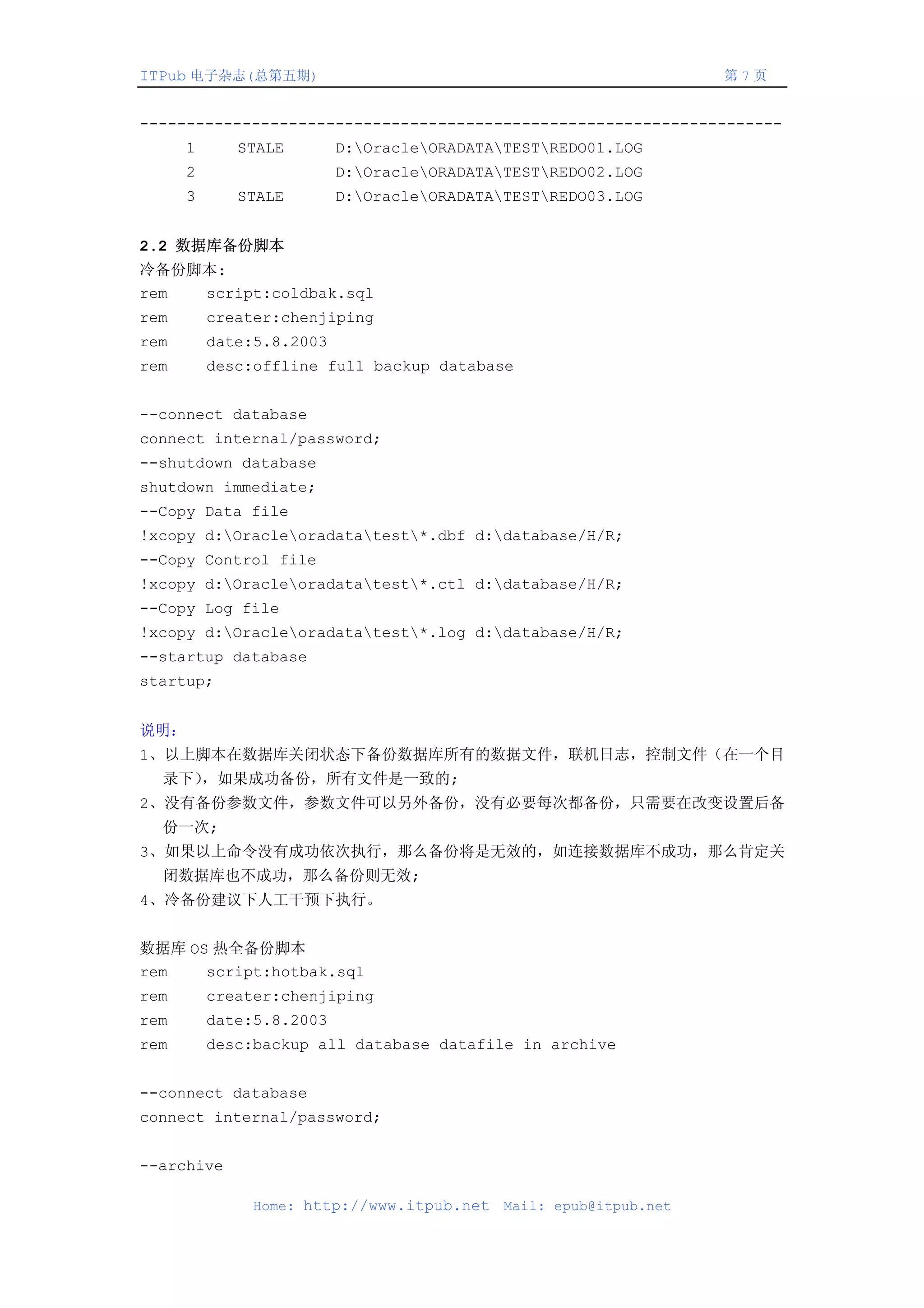 ITPub 电子杂志(总第五期)                                                   第7页


---------------------------------------------------------------------
      1      STALE        D:OracleORADATATESTREDO01.LOG
      2                   D:OracleORADATATESTREDO02.LOG
      3      STALE        D:OracleORADATATESTREDO03.LOG


2.2 数据库备份脚本
冷备份脚本:
rem script:coldbak.sql
rem       creater:chenjiping
rem       date:5.8.2003
rem       desc:offline full backup database


--connect database
connect internal/password;
--shutdown database
shutdown immediate;
--Copy Data file
!xcopy d:Oracleoradatatest*.dbf d:database/H/R;
--Copy Control file
!xcopy d:Oracleoradatatest*.ctl d:database/H/R;
--Copy Log file
!xcopy d:Oracleoradatatest*.log d:database/H/R;
--startup database
startup;


说明：
1、以上脚本在数据库关闭状态下备份数据库所有的数据文件，联机日志，控制文件（在一个目
  录下），如果成功备份，所有文件是一致的;
2、没有备份参数文件，参数文件可以另外备份，没有必要每次都备份，只需要在改变设置后备
  份一次;
3、如果以上命令没有成功依次执行，那么备份将是无效的，如连接数据库不成功，那么肯定关
  闭数据库也不成功，那么备份则无效;
4、冷备份建议下人工干预下执行。


数据库 OS 热全备份脚本
rem   script:hotbak.sql
rem       creater:chenjiping
rem       date:5.8.2003
rem       desc:backup all database datafile in archive


--connect database
connect internal/password;


--archive

               Home: http://www.itpub.net   Mail: epub@itpub.net
 