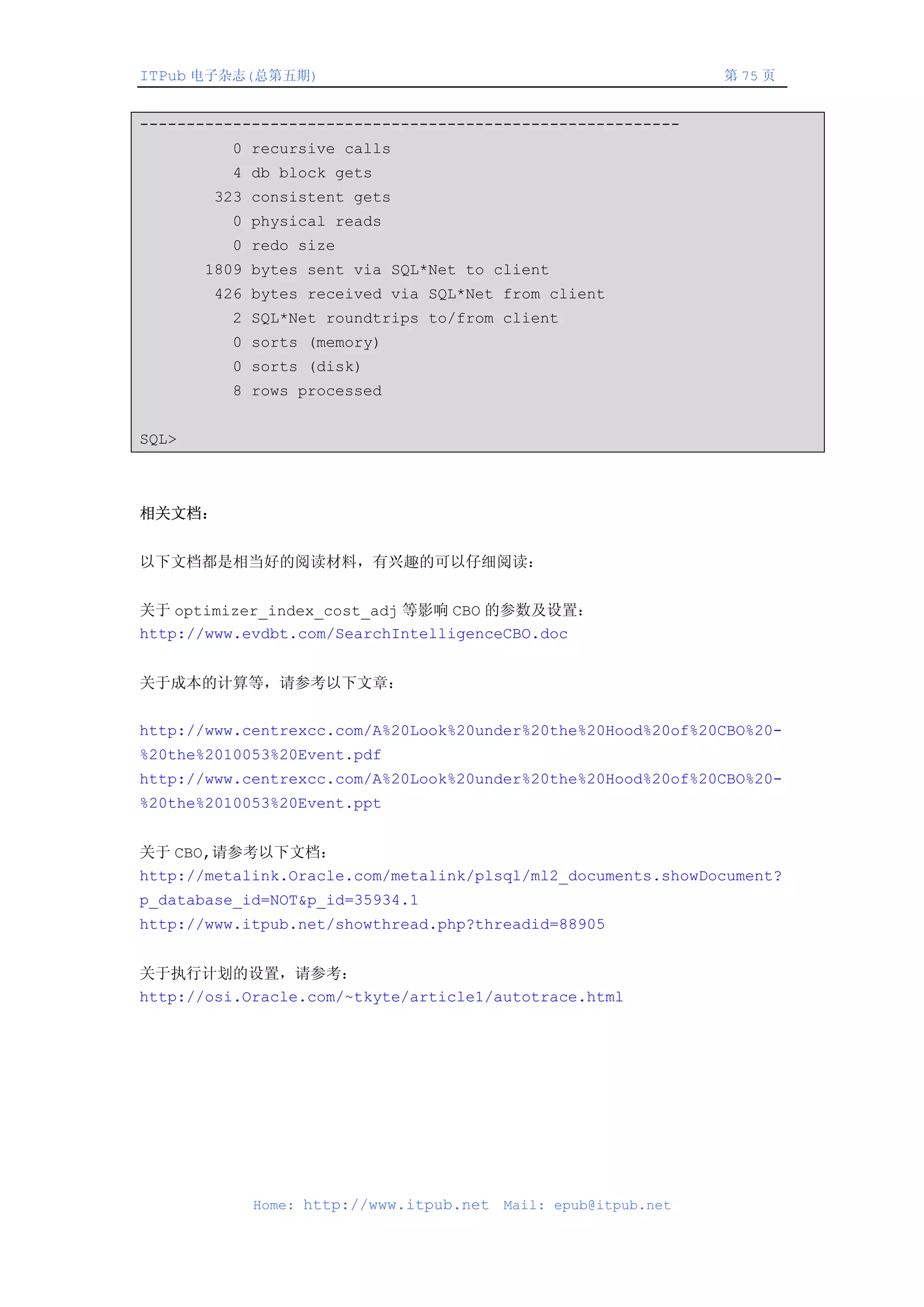 ITPub 电子杂志(总第五期)                                                第 75 页


----------------------------------------------------------
         0 recursive calls
         4 db block gets
       323 consistent gets
         0 physical reads
         0 redo size
       1809 bytes sent via SQL*Net to client
       426 bytes received via SQL*Net from client
         2 SQL*Net roundtrips to/from client
         0 sorts (memory)
         0 sorts (disk)
         8 rows processed


SQL>



相关文档：


以下文档都是相当好的阅读材料，有兴趣的可以仔细阅读：


关于 optimizer_index_cost_adj 等影响 CBO 的参数及设置：
http://www.evdbt.com/SearchIntelligenceCBO.doc


关于成本的计算等，请参考以下文章：


http://www.centrexcc.com/A%20Look%20under%20the%20Hood%20of%20CBO%20-
%20the%2010053%20Event.pdf
http://www.centrexcc.com/A%20Look%20under%20the%20Hood%20of%20CBO%20-
%20the%2010053%20Event.ppt


关于 CBO,请参考以下文档：
http://metalink.Oracle.com/metalink/plsql/ml2_documents.showDocument?
p_database_id=NOT&p_id=35934.1
http://www.itpub.net/showthread.php?threadid=88905


关于执行计划的设置，请参考：
http://osi.Oracle.com/~tkyte/article1/autotrace.html




            Home: http://www.itpub.net   Mail: epub@itpub.net
 