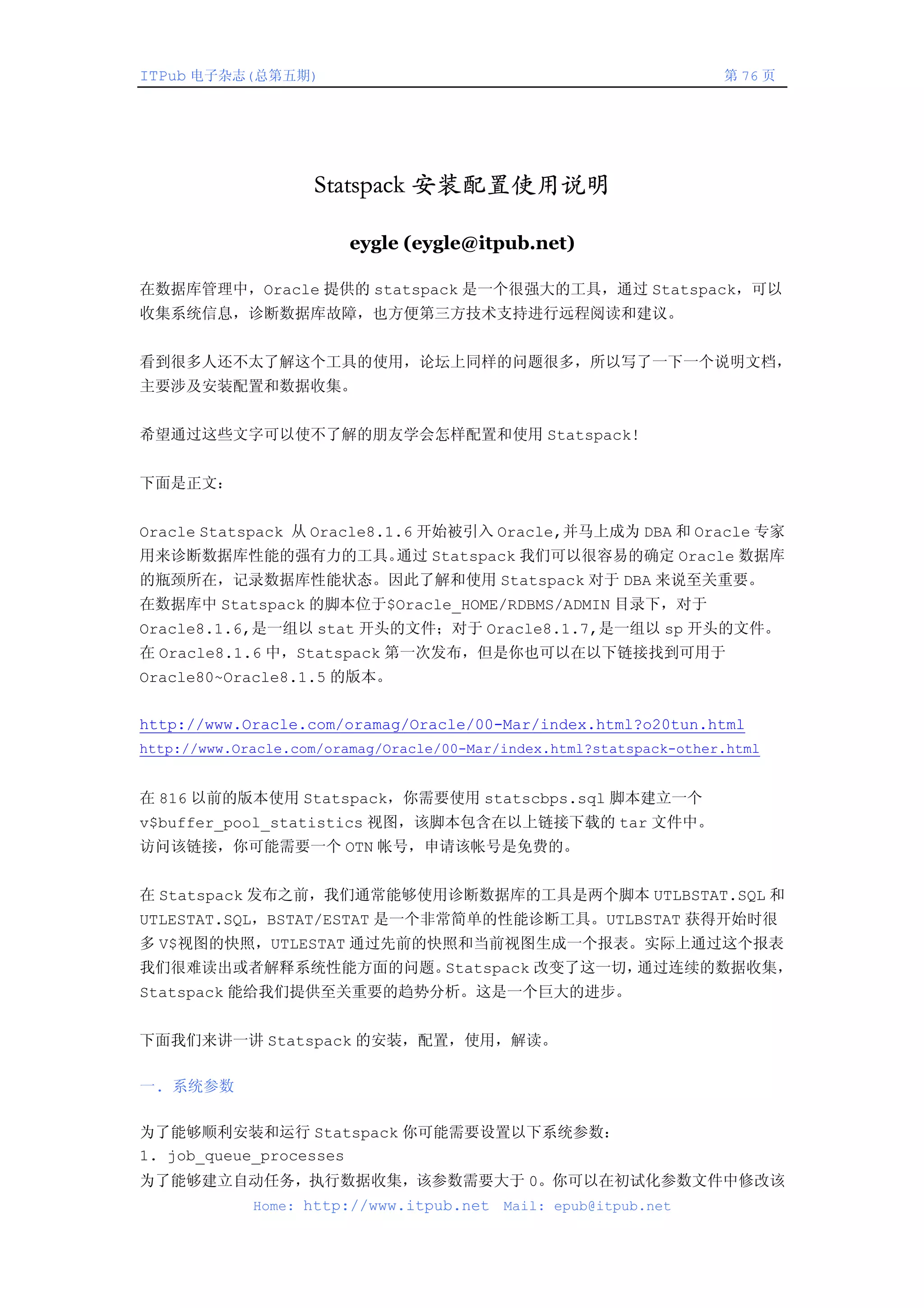 ITPub 电子杂志(总第五期)                                                     第 76 页




                    Statspack 安装配置使用说明

                         eygle (eygle@itpub.net)

在数据库管理中，Oracle 提供的 statspack 是一个很强大的工具，通过 Statspack，可以
收集系统信息，诊断数据库故障，也方便第三方技术支持进行远程阅读和建议。


看到很多人还不太了解这个工具的使用，论坛上同样的问题很多，所以写了一下一个说明文档，
主要涉及安装配置和数据收集。


希望通过这些文字可以使不了解的朋友学会怎样配置和使用 Statspack!


下面是正文：


Oracle Statspack 从 Oracle8.1.6 开始被引入 Oracle,并马上成为 DBA 和 Oracle 专家
用来诊断数据库性能的强有力的工具。通过 Statspack 我们可以很容易的确定 Oracle 数据库
的瓶颈所在，记录数据库性能状态。因此了解和使用 Statspack 对于 DBA 来说至关重要。
在数据库中 Statspack 的脚本位于$Oracle_HOME/RDBMS/ADMIN 目录下，对于
Oracle8.1.6,是一组以 stat 开头的文件；对于 Oracle8.1.7,是一组以 sp 开头的文件。
在 Oracle8.1.6 中，Statspack 第一次发布，但是你也可以在以下链接找到可用于
Oracle80~Oracle8.1.5 的版本。


http://www.Oracle.com/oramag/Oracle/00-Mar/index.html?o20tun.html
http://www.Oracle.com/oramag/Oracle/00-Mar/index.html?statspack-other.html


在 816 以前的版本使用 Statspack，你需要使用 statscbps.sql 脚本建立一个
v$buffer_pool_statistics 视图，该脚本包含在以上链接下载的 tar 文件中。
访问该链接，你可能需要一个 OTN 帐号，申请该帐号是免费的。


在 Statspack 发布之前，我们通常能够使用诊断数据库的工具是两个脚本 UTLBSTAT.SQL 和
UTLESTAT.SQL，BSTAT/ESTAT 是一个非常简单的性能诊断工具。UTLBSTAT 获得开始时很
多 V$视图的快照，UTLESTAT 通过先前的快照和当前视图生成一个报表。实际上通过这个报表
我们很难读出或者解释系统性能方面的问题。Statspack 改变了这一切，通过连续的数据收集，
Statspack 能给我们提供至关重要的趋势分析。这是一个巨大的进步。


下面我们来讲一讲 Statspack 的安装，配置，使用，解读。

一. 系统参数

为了能够顺利安装和运行 Statspack 你可能需要设置以下系统参数：
1. job_queue_processes
为了能够建立自动任务，执行数据收集，该参数需要大于 0。你可以在初试化参数文件中修改该
             Home: http://www.itpub.net    Mail: epub@itpub.net
 