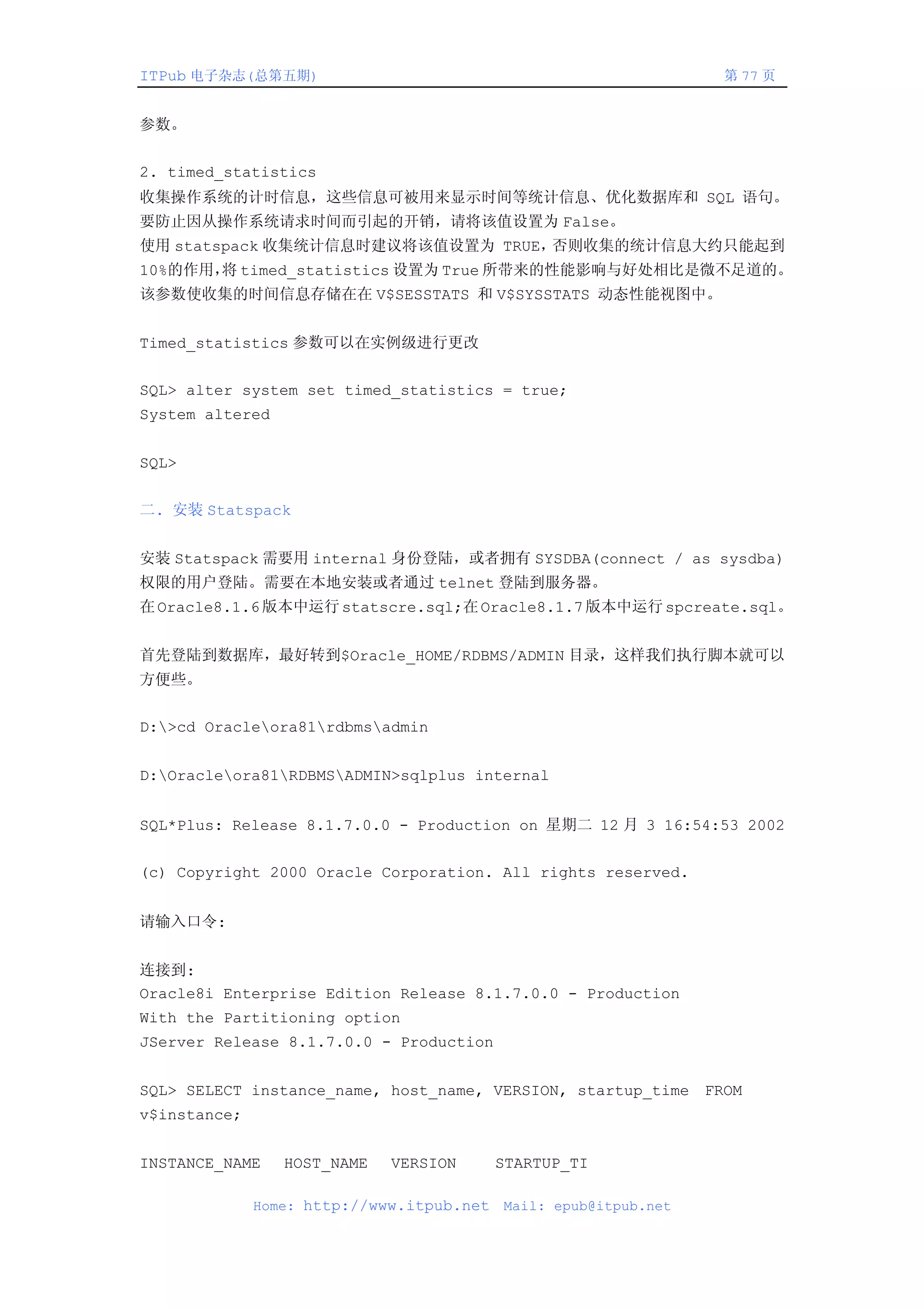ITPub 电子杂志(总第五期)                                                  第 77 页


参数。


2. timed_statistics
收集操作系统的计时信息，这些信息可被用来显示时间等统计信息、优化数据库和 SQL 语句。
要防止因从操作系统请求时间而引起的开销，请将该值设置为 False。
使用 statspack 收集统计信息时建议将该值设置为 TRUE，否则收集的统计信息大约只能起到
10%的作用， timed_statistics 设置为 True 所带来的性能影响与好处相比是微不足道的。
       将
该参数使收集的时间信息存储在在 V$SESSTATS 和 V$SYSSTATS 动态性能视图中。


Timed_statistics 参数可以在实例级进行更改


SQL> alter system set timed_statistics = true;
System altered


SQL>


二. 安装 Statspack


安装 Statspack 需要用 internal 身份登陆，或者拥有 SYSDBA(connect / as sysdba)
权限的用户登陆。需要在本地安装或者通过 telnet 登陆到服务器。
在 Oracle8.1.6 版本中运行 statscre.sql;在 Oracle8.1.7 版本中运行 spcreate.sql。


首先登陆到数据库，最好转到$Oracle_HOME/RDBMS/ADMIN 目录，这样我们执行脚本就可以
方便些。


D:>cd Oracleora81rdbmsadmin


D:Oracleora81RDBMSADMIN>sqlplus internal


SQL*Plus: Release 8.1.7.0.0 - Production on 星期二 12 月 3 16:54:53 2002


(c) Copyright 2000 Oracle Corporation. All rights reserved.


请输入口令:


连接到:
Oracle8i Enterprise Edition Release 8.1.7.0.0 - Production
With the Partitioning option
JServer Release 8.1.7.0.0 - Production


SQL> SELECT instance_name, host_name, VERSION, startup_time FROM
v$instance;


INSTANCE_NAME    HOST_NAME   VERSION       STARTUP_TI

              Home: http://www.itpub.net   Mail: epub@itpub.net
 