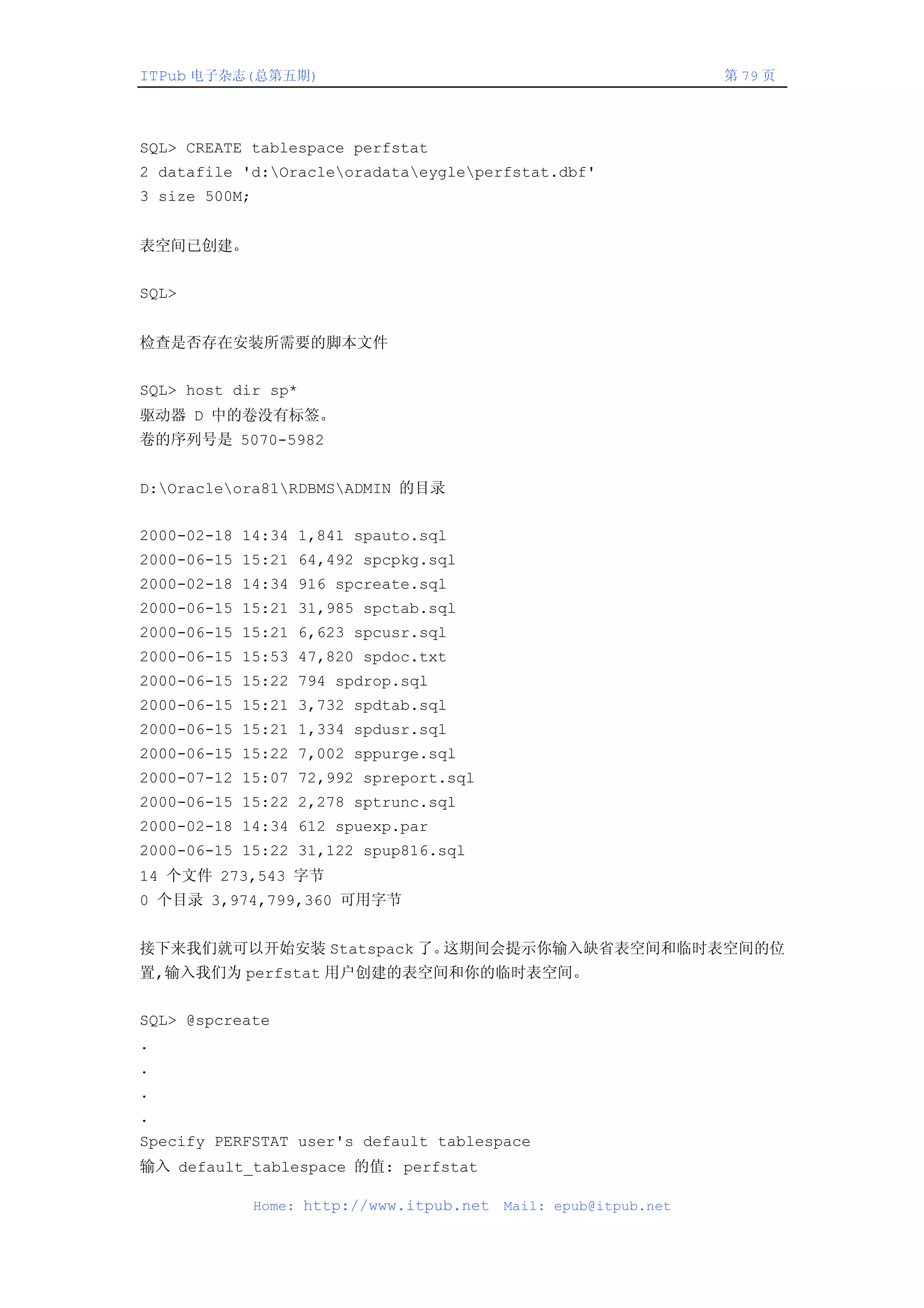 ITPub 电子杂志(总第五期)                                                   第 79 页




SQL> CREATE tablespace perfstat
2 datafile 'd:Oracleoradataeygleperfstat.dbf'
3 size 500M;


表空间已创建。


SQL>


检查是否存在安装所需要的脚本文件


SQL> host dir sp*
驱动器 D 中的卷没有标签。
卷的序列号是 5070-5982


D:Oracleora81RDBMSADMIN 的目录


2000-02-18 14:34 1,841 spauto.sql
2000-06-15 15:21 64,492 spcpkg.sql
2000-02-18 14:34 916 spcreate.sql
2000-06-15 15:21 31,985 spctab.sql
2000-06-15 15:21 6,623 spcusr.sql
2000-06-15 15:53 47,820 spdoc.txt
2000-06-15 15:22 794 spdrop.sql
2000-06-15 15:21 3,732 spdtab.sql
2000-06-15 15:21 1,334 spdusr.sql
2000-06-15 15:22 7,002 sppurge.sql
2000-07-12 15:07 72,992 spreport.sql
2000-06-15 15:22 2,278 sptrunc.sql
2000-02-18 14:34 612 spuexp.par
2000-06-15 15:22 31,122 spup816.sql
14 个文件 273,543 字节
0 个目录 3,974,799,360 可用字节


接下来我们就可以开始安装 Statspack 了。这期间会提示你输入缺省表空间和临时表空间的位
置,输入我们为 perfstat 用户创建的表空间和你的临时表空间。


SQL> @spcreate
.
.
.
.
Specify PERFSTAT user's default tablespace
输入 default_tablespace 的值: perfstat

               Home: http://www.itpub.net   Mail: epub@itpub.net
 