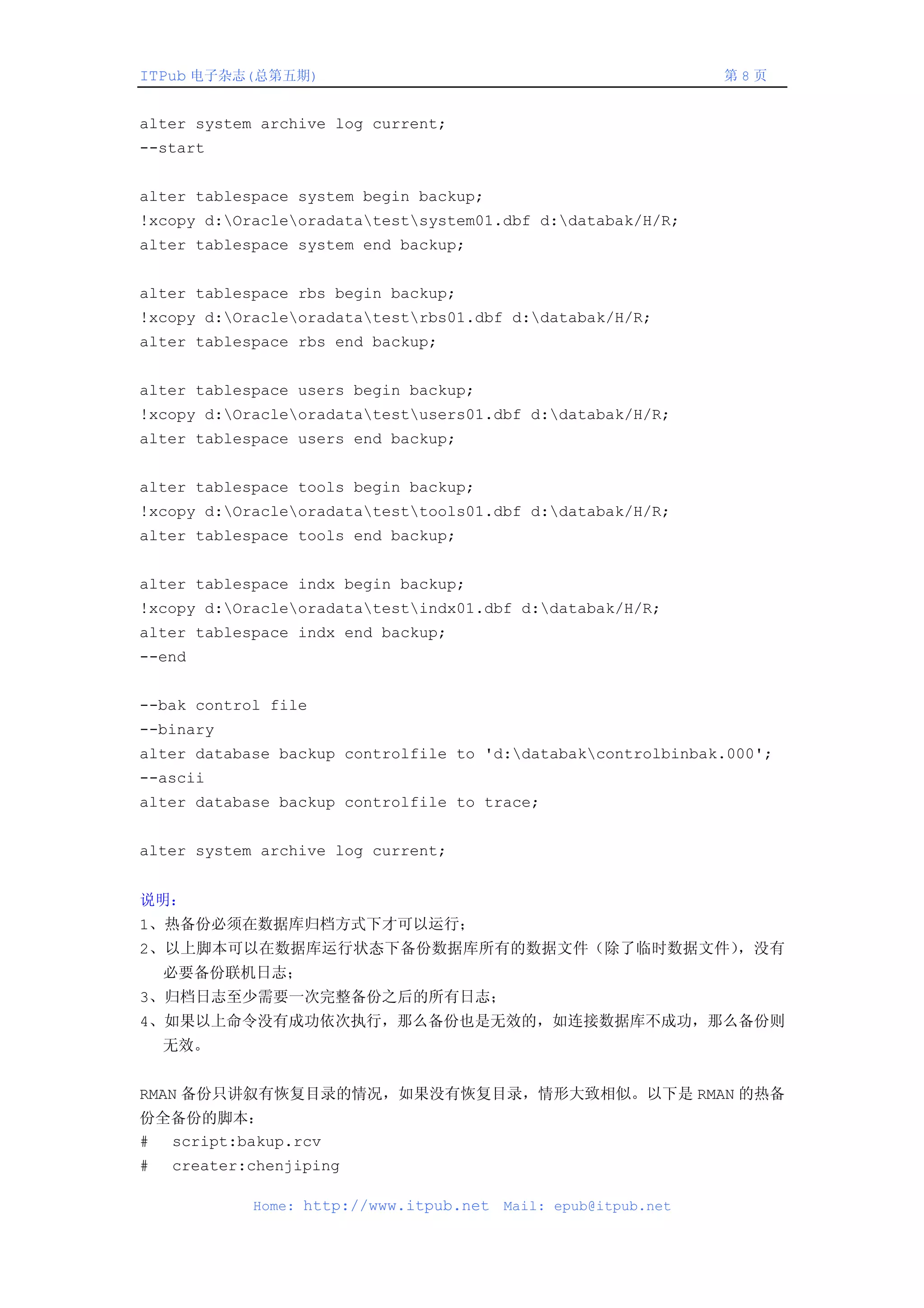 ITPub 电子杂志(总第五期)                                                第8页


alter system archive log current;
--start


alter tablespace system begin backup;
!xcopy d:Oracleoradatatestsystem01.dbf d:databak/H/R;
alter tablespace system end backup;


alter tablespace rbs begin backup;
!xcopy d:Oracleoradatatestrbs01.dbf d:databak/H/R;
alter tablespace rbs end backup;


alter tablespace users begin backup;
!xcopy d:Oracleoradatatestusers01.dbf d:databak/H/R;
alter tablespace users end backup;


alter tablespace tools begin backup;
!xcopy d:Oracleoradatatesttools01.dbf d:databak/H/R;
alter tablespace tools end backup;


alter tablespace indx begin backup;
!xcopy d:Oracleoradatatestindx01.dbf d:databak/H/R;
alter tablespace indx end backup;
--end


--bak control file
--binary
alter database backup controlfile to 'd:databakcontrolbinbak.000';
--ascii
alter database backup controlfile to trace;


alter system archive log current;


说明：
1、热备份必须在数据库归档方式下才可以运行；
2、以上脚本可以在数据库运行状态下备份数据库所有的数据文件（除了临时数据文件），没有
    必要备份联机日志；
3、归档日志至少需要一次完整备份之后的所有日志；
4、如果以上命令没有成功依次执行，那么备份也是无效的，如连接数据库不成功，那么备份则
    无效。


RMAN 备份只讲叙有恢复目录的情况，如果没有恢复目录，情形大致相似。以下是 RMAN 的热备
份全备份的脚本：
# script:bakup.rcv
#   creater:chenjiping

            Home: http://www.itpub.net   Mail: epub@itpub.net
 