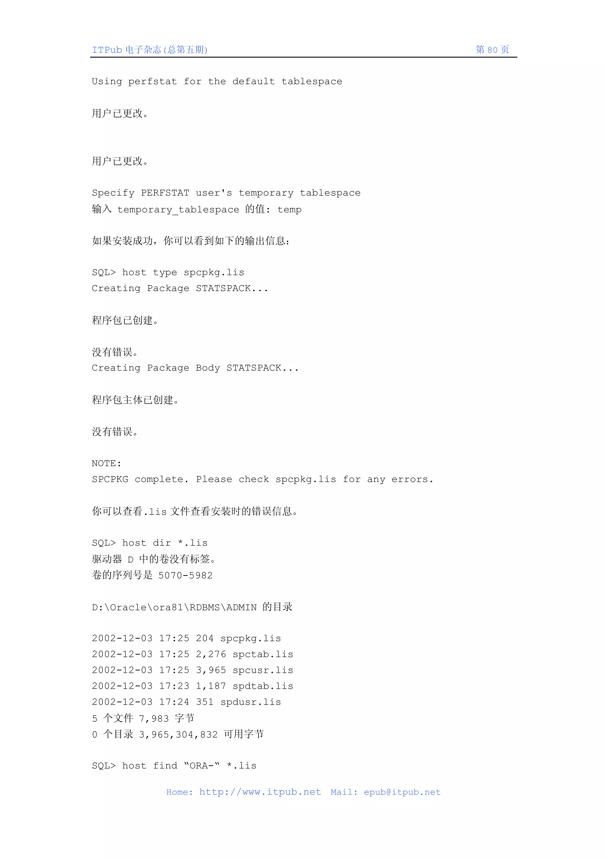 ITPub 电子杂志(总第五期)                                                第 80 页


Using perfstat for the default tablespace


用户已更改。



用户已更改。


Specify PERFSTAT user's temporary tablespace
输入 temporary_tablespace 的值: temp


如果安装成功，你可以看到如下的输出信息：


SQL> host type spcpkg.lis
Creating Package STATSPACK...


程序包已创建。


没有错误。
Creating Package Body STATSPACK...


程序包主体已创建。


没有错误。


NOTE:
SPCPKG complete. Please check spcpkg.lis for any errors.


你可以查看.lis 文件查看安装时的错误信息。


SQL> host dir *.lis
驱动器 D 中的卷没有标签。
卷的序列号是 5070-5982


D:Oracleora81RDBMSADMIN 的目录


2002-12-03 17:25 204 spcpkg.lis
2002-12-03 17:25 2,276 spctab.lis
2002-12-03 17:25 3,965 spcusr.lis
2002-12-03 17:23 1,187 spdtab.lis
2002-12-03 17:24 351 spdusr.lis
5 个文件 7,983 字节
0 个目录 3,965,304,832 可用字节


SQL> host find “ORA-“ *.lis

            Home: http://www.itpub.net   Mail: epub@itpub.net
 