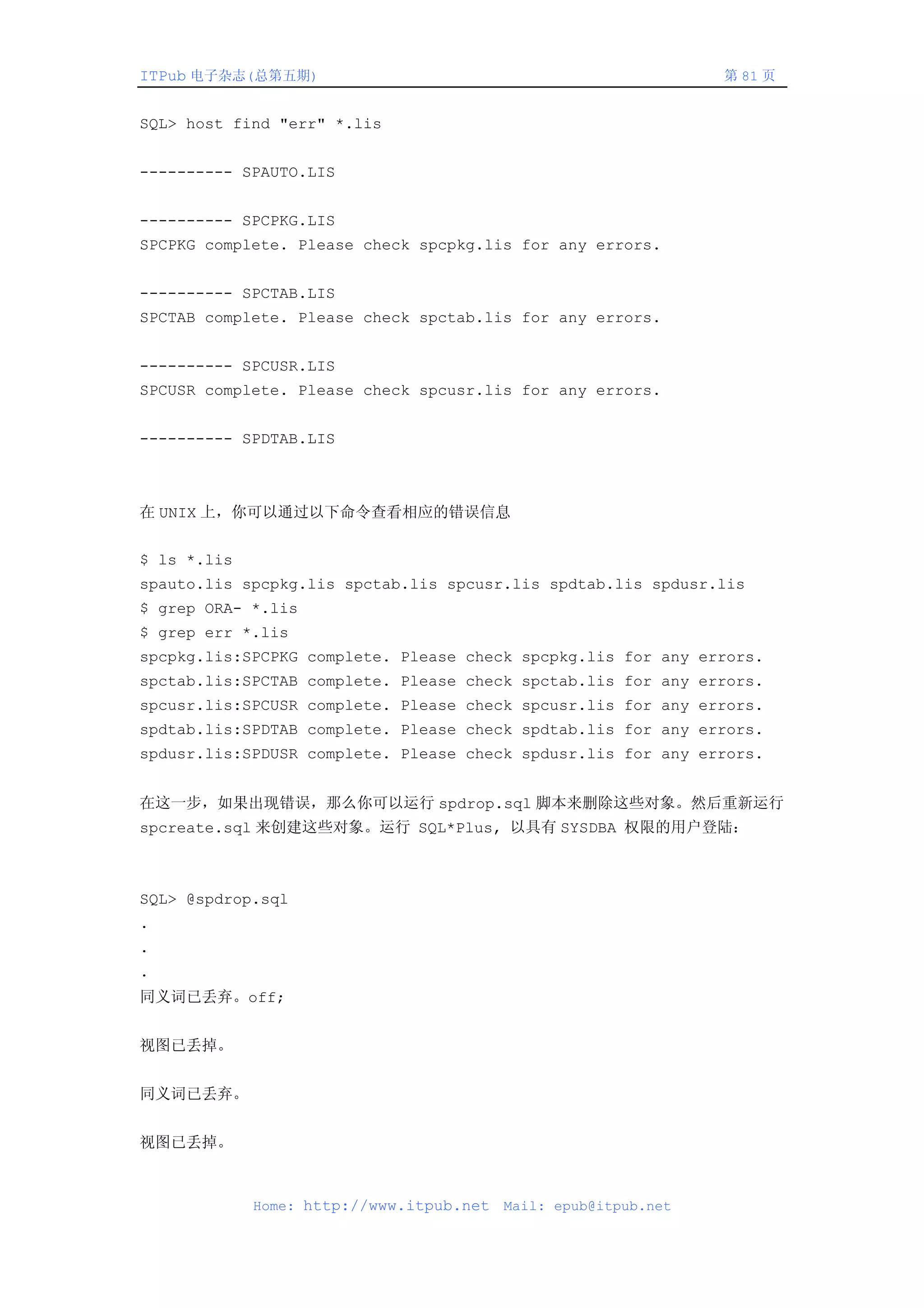 ITPub 电子杂志(总第五期)                                                 第 81 页


SQL> host find "err" *.lis


---------- SPAUTO.LIS


---------- SPCPKG.LIS
SPCPKG complete. Please check spcpkg.lis for any errors.


---------- SPCTAB.LIS
SPCTAB complete. Please check spctab.lis for any errors.


---------- SPCUSR.LIS
SPCUSR complete. Please check spcusr.lis for any errors.


---------- SPDTAB.LIS



在 UNIX 上，你可以通过以下命令查看相应的错误信息


$ ls *.lis
spauto.lis spcpkg.lis spctab.lis spcusr.lis spdtab.lis spdusr.lis
$ grep ORA- *.lis
$ grep err *.lis
spcpkg.lis:SPCPKG complete. Please check spcpkg.lis for any errors.
spctab.lis:SPCTAB complete. Please check spctab.lis for any errors.
spcusr.lis:SPCUSR complete. Please check spcusr.lis for any errors.
spdtab.lis:SPDTAB complete. Please check spdtab.lis for any errors.
spdusr.lis:SPDUSR complete. Please check spdusr.lis for any errors.


在这一步，如果出现错误，那么你可以运行 spdrop.sql 脚本来删除这些对象。然后重新运行
spcreate.sql 来创建这些对象。运行 SQL*Plus, 以具有 SYSDBA 权限的用户登陆：



SQL> @spdrop.sql
.
.
.
同义词已丢弃。off;


视图已丢掉。


同义词已丢弃。


视图已丢掉。



             Home: http://www.itpub.net   Mail: epub@itpub.net
 