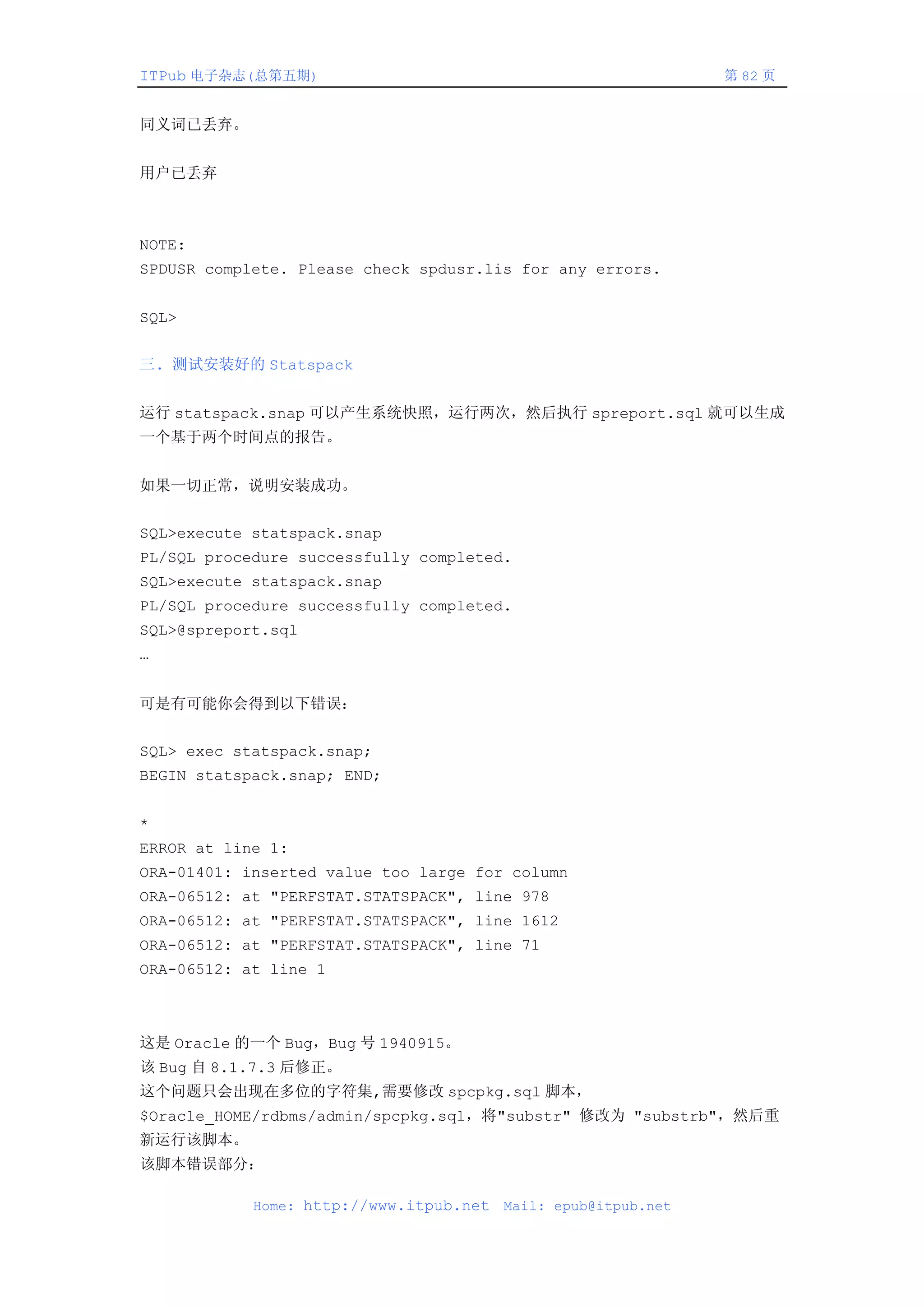 ITPub 电子杂志(总第五期)                                                第 82 页


同义词已丢弃。


用户已丢弃



NOTE:
SPDUSR complete. Please check spdusr.lis for any errors.


SQL>


三. 测试安装好的 Statspack


运行 statspack.snap 可以产生系统快照，运行两次，然后执行 spreport.sql 就可以生成
一个基于两个时间点的报告。


如果一切正常，说明安装成功。


SQL>execute statspack.snap
PL/SQL procedure successfully completed.
SQL>execute statspack.snap
PL/SQL procedure successfully completed.
SQL>@spreport.sql
…


可是有可能你会得到以下错误：


SQL> exec statspack.snap;
BEGIN statspack.snap; END;


*
ERROR at line 1:
ORA-01401: inserted value too large for column
ORA-06512: at "PERFSTAT.STATSPACK", line 978
ORA-06512: at "PERFSTAT.STATSPACK", line 1612
ORA-06512: at "PERFSTAT.STATSPACK", line 71
ORA-06512: at line 1



这是 Oracle 的一个 Bug，Bug 号 1940915。
该 Bug 自 8.1.7.3 后修正。
这个问题只会出现在多位的字符集,需要修改 spcpkg.sql 脚本，
$Oracle_HOME/rdbms/admin/spcpkg.sql，将"substr" 修改为 "substrb"，然后重
新运行该脚本。
该脚本错误部分：

            Home: http://www.itpub.net   Mail: epub@itpub.net
 