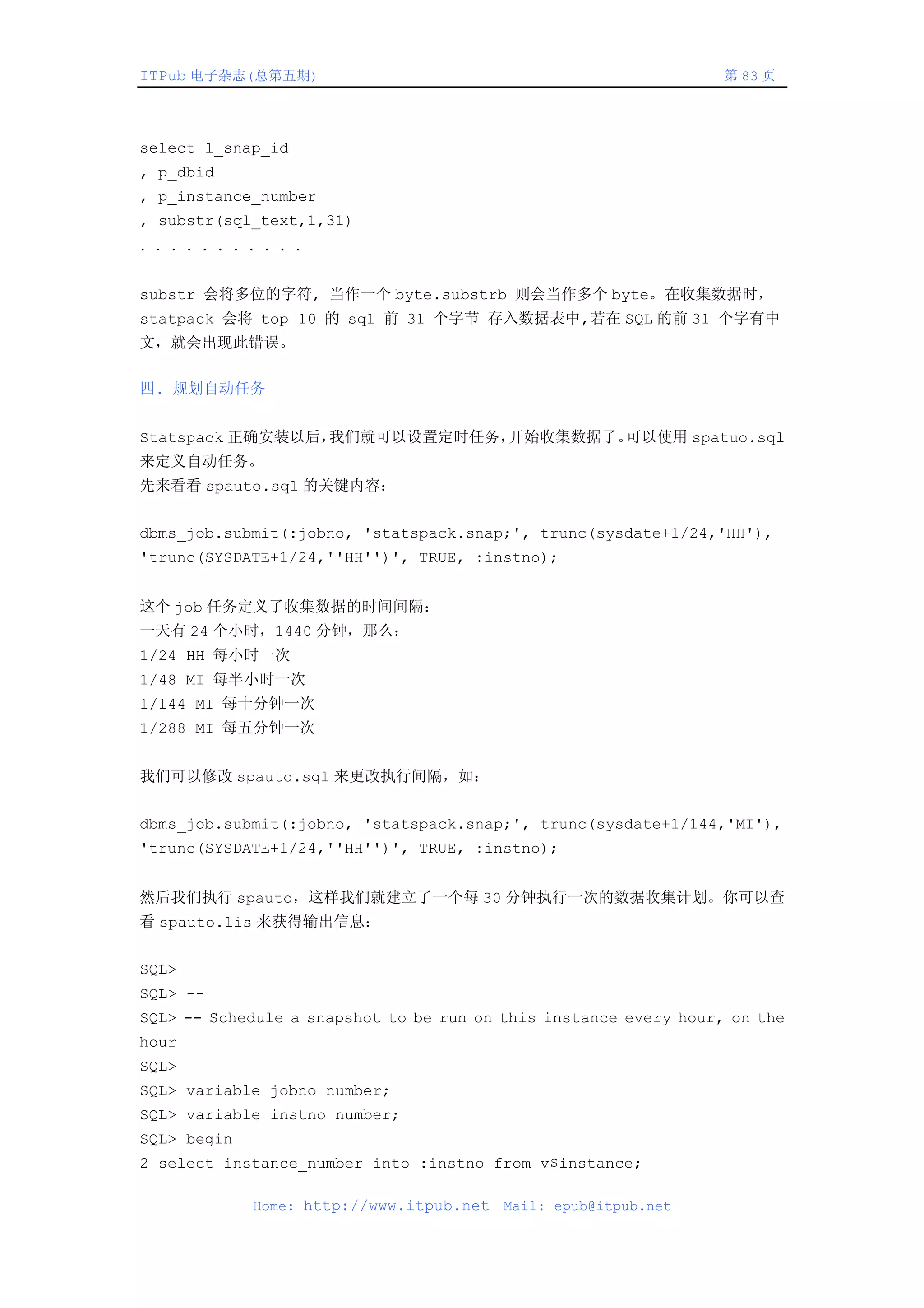 ITPub 电子杂志(总第五期)                                                  第 83 页




select l_snap_id
, p_dbid
, p_instance_number
, substr(sql_text,1,31)
．．．．．．．．．．．


substr 会将多位的字符, 当作一个 byte.substrb 则会当作多个 byte。在收集数据时，
statpack 会将 top 10 的 sql 前 31 个字节 存入数据表中,若在 SQL 的前 31 个字有中
文，就会出现此错误。

四. 规划自动任务


Statspack 正确安装以后，我们就可以设置定时任务，开始收集数据了。可以使用 spatuo.sql
来定义自动任务。
先来看看 spauto.sql 的关键内容：


dbms_job.submit(:jobno, 'statspack.snap;', trunc(sysdate+1/24,'HH'),
'trunc(SYSDATE+1/24,''HH'')', TRUE, :instno);


这个 job 任务定义了收集数据的时间间隔：
一天有 24 个小时，1440 分钟，那么：
1/24 HH 每小时一次
1/48 MI 每半小时一次
1/144 MI 每十分钟一次
1/288 MI 每五分钟一次


我们可以修改 spauto.sql 来更改执行间隔，如：


dbms_job.submit(:jobno, 'statspack.snap;', trunc(sysdate+1/144,'MI'),
'trunc(SYSDATE+1/24,''HH'')', TRUE, :instno);


然后我们执行 spauto，这样我们就建立了一个每 30 分钟执行一次的数据收集计划。你可以查
看 spauto.lis 来获得输出信息：


SQL>
SQL> --
SQL> -- Schedule a snapshot to be run on this instance every hour, on the
hour
SQL>
SQL> variable jobno number;
SQL> variable instno number;
SQL> begin
2 select instance_number into :instno from v$instance;

             Home: http://www.itpub.net   Mail: epub@itpub.net
 