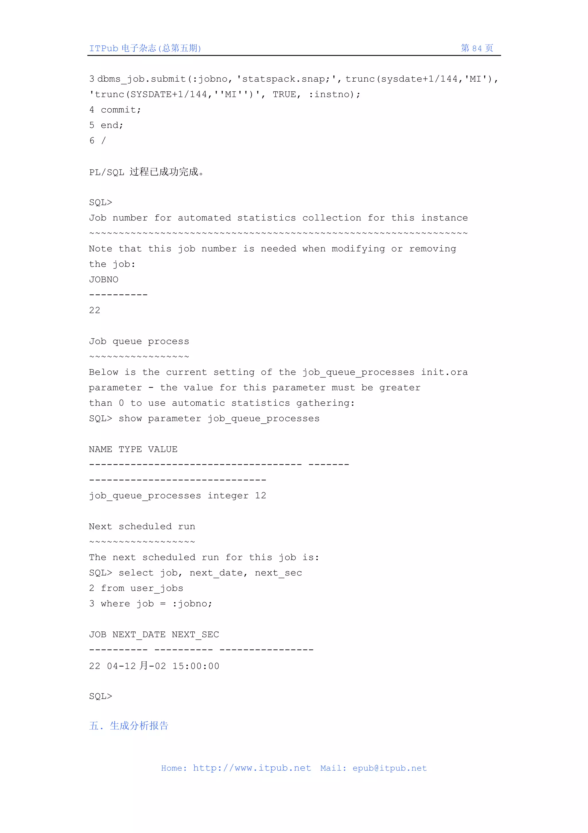 ITPub 电子杂志(总第五期)                                                 第 84 页


3 dbms_job.submit(:jobno, 'statspack.snap;', trunc(sysdate+1/144,'MI'),
'trunc(SYSDATE+1/144,''MI'')', TRUE, :instno);
4 commit;
5 end;
6 /


PL/SQL 过程已成功完成。


SQL>
Job number for automated statistics collection for this instance
~~~~~~~~~~~~~~~~~~~~~~~~~~~~~~~~~~~~~~~~~~~~~~~~~~~~~~~~~~~~~~~~
Note that this job number is needed when modifying or removing
the job:
JOBNO
----------
22


Job queue process
~~~~~~~~~~~~~~~~~
Below is the current setting of the job_queue_processes init.ora
parameter - the value for this parameter must be greater
than 0 to use automatic statistics gathering:
SQL> show parameter job_queue_processes


NAME TYPE VALUE
------------------------------------ -------
------------------------------
job_queue_processes integer 12


Next scheduled run
~~~~~~~~~~~~~~~~~~
The next scheduled run for this job is:
SQL> select job, next_date, next_sec
2 from user_jobs
3 where job = :jobno;


JOB NEXT_DATE NEXT_SEC
---------- ---------- ----------------
22 04-12 月-02 15:00:00


SQL>


五. 生成分析报告



             Home: http://www.itpub.net   Mail: epub@itpub.net
 