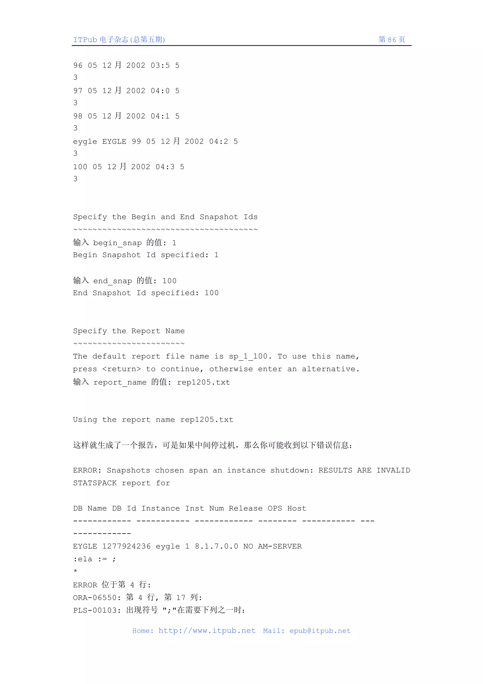 ITPub 电子杂志(总第五期)                                                   第 86 页


96 05 12 月 2002 03:5 5
3
97 05 12 月 2002 04:0 5
3
98 05 12 月 2002 04:1 5
3
eygle EYGLE 99 05 12 月 2002 04:2 5
3
100 05 12 月 2002 04:3 5
3



Specify the Begin and End Snapshot Ids
~~~~~~~~~~~~~~~~~~~~~~~~~~~~~~~~~~~~~~
输入 begin_snap 的值: 1
Begin Snapshot Id specified: 1


输入 end_snap 的值: 100
End Snapshot Id specified: 100



Specify the Report Name
~~~~~~~~~~~~~~~~~~~~~~~
The default report file name is sp_1_100. To use this name,
press <return> to continue, otherwise enter an alternative.
输入 report_name 的值: rep1205.txt



Using the report name rep1205.txt


这样就生成了一个报告，可是如果中间停过机，那么你可能收到以下错误信息：


ERROR: Snapshots chosen span an instance shutdown: RESULTS ARE INVALID
STATSPACK report for


DB Name DB Id Instance Inst Num Release OPS Host
------------ ----------- ------------ -------- ----------- ---
------------
EYGLE 1277924236 eygle 1 8.1.7.0.0 NO AM-SERVER
:ela := ;
*
ERROR 位于第 4 行:
ORA-06550: 第 4 行, 第 17 列:
PLS-00103: 出现符号 ";"在需要下列之一时：

               Home: http://www.itpub.net   Mail: epub@itpub.net
 