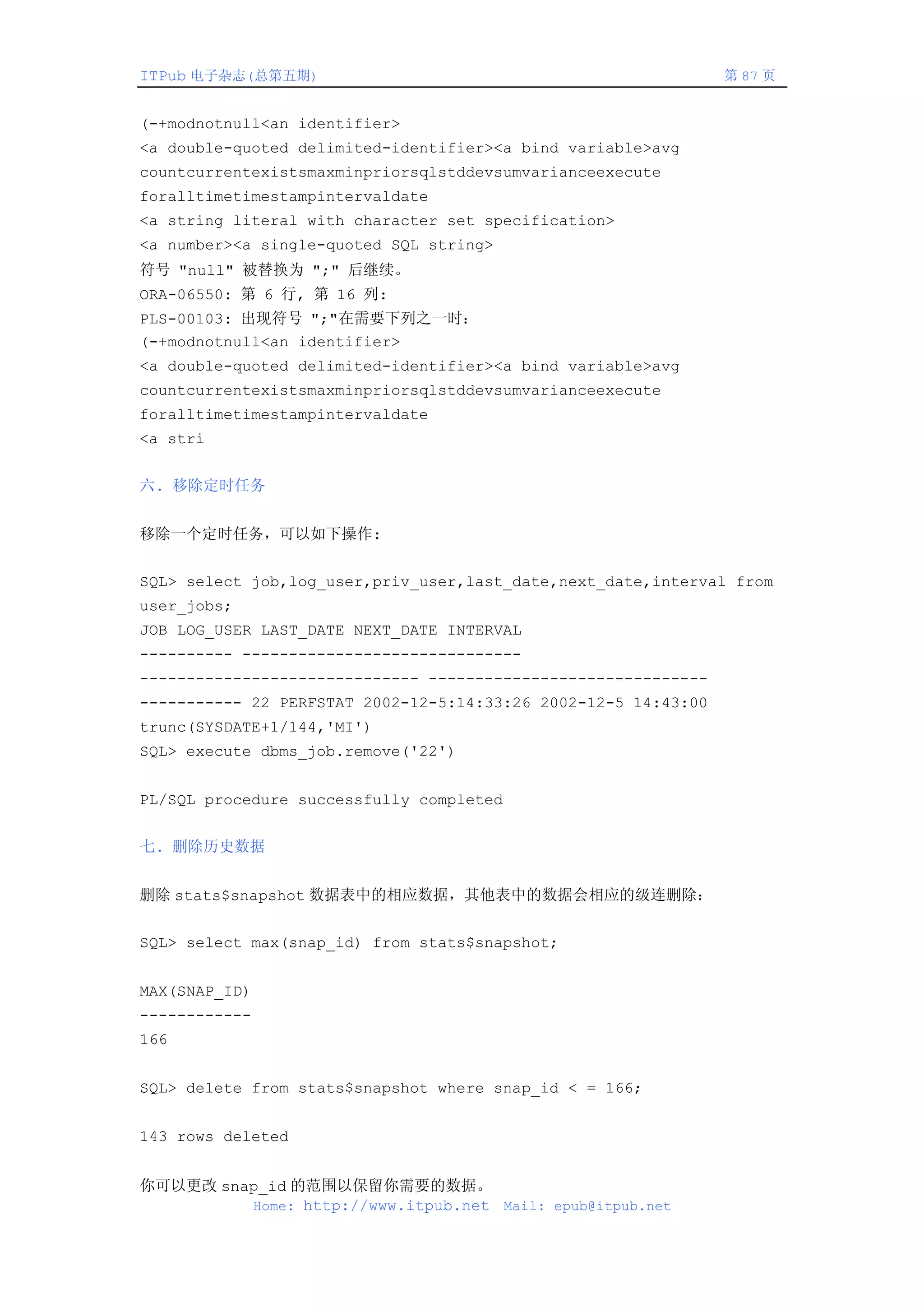 ITPub 电子杂志(总第五期)                                                第 87 页


(-+modnotnull<an identifier>
<a double-quoted delimited-identifier><a bind variable>avg
countcurrentexistsmaxminpriorsqlstddevsumvarianceexecute
foralltimetimestampintervaldate
<a string literal with character set specification>
<a number><a single-quoted SQL string>
符号 "null" 被替换为 ";" 后继续。
ORA-06550: 第 6 行, 第 16 列:
PLS-00103: 出现符号 ";"在需要下列之一时：
(-+modnotnull<an identifier>
<a double-quoted delimited-identifier><a bind variable>avg
countcurrentexistsmaxminpriorsqlstddevsumvarianceexecute
foralltimetimestampintervaldate
<a stri


六. 移除定时任务


移除一个定时任务，可以如下操作:


SQL> select job,log_user,priv_user,last_date,next_date,interval from
user_jobs;
JOB LOG_USER LAST_DATE NEXT_DATE INTERVAL
---------- ------------------------------
------------------------------ ------------------------------
----------- 22 PERFSTAT 2002-12-5:14:33:26 2002-12-5 14:43:00
trunc(SYSDATE+1/144,'MI')
SQL> execute dbms_job.remove('22')


PL/SQL procedure successfully completed


七. 删除历史数据


删除 stats$snapshot 数据表中的相应数据，其他表中的数据会相应的级连删除：


SQL> select max(snap_id) from stats$snapshot;


MAX(SNAP_ID)
------------
166


SQL> delete from stats$snapshot where snap_id < = 166;


143 rows deleted


你可以更改 snap_id 的范围以保留你需要的数据。
         Home: http://www.itpub.net Mail: epub@itpub.net
 