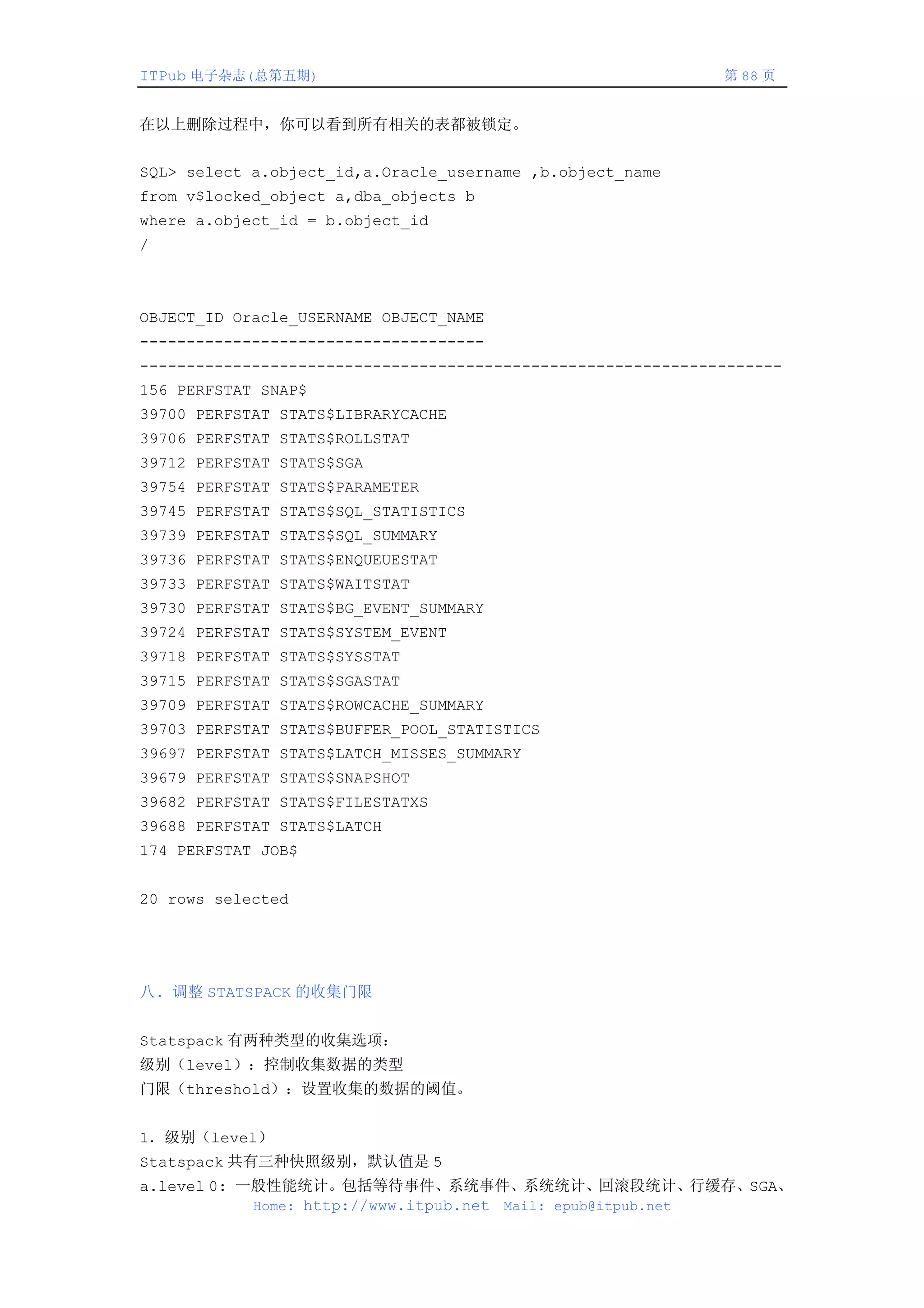 ITPub 电子杂志(总第五期)                                              第 88 页


在以上删除过程中，你可以看到所有相关的表都被锁定。


SQL> select a.object_id,a.Oracle_username ,b.object_name
from v$locked_object a,dba_objects b
where a.object_id = b.object_id
/



OBJECT_ID Oracle_USERNAME OBJECT_NAME
-------------------------------------
---------------------------------------------------------------------
156 PERFSTAT SNAP$
39700 PERFSTAT STATS$LIBRARYCACHE
39706 PERFSTAT STATS$ROLLSTAT
39712 PERFSTAT STATS$SGA
39754 PERFSTAT STATS$PARAMETER
39745 PERFSTAT STATS$SQL_STATISTICS
39739 PERFSTAT STATS$SQL_SUMMARY
39736 PERFSTAT STATS$ENQUEUESTAT
39733 PERFSTAT STATS$WAITSTAT
39730 PERFSTAT STATS$BG_EVENT_SUMMARY
39724 PERFSTAT STATS$SYSTEM_EVENT
39718 PERFSTAT STATS$SYSSTAT
39715 PERFSTAT STATS$SGASTAT
39709 PERFSTAT STATS$ROWCACHE_SUMMARY
39703 PERFSTAT STATS$BUFFER_POOL_STATISTICS
39697 PERFSTAT STATS$LATCH_MISSES_SUMMARY
39679 PERFSTAT STATS$SNAPSHOT
39682 PERFSTAT STATS$FILESTATXS
39688 PERFSTAT STATS$LATCH
174 PERFSTAT JOB$


20 rows selected




八. 调整 STATSPACK 的收集门限


Statspack 有两种类型的收集选项：
级别（level）：控制收集数据的类型
门限（threshold）：设置收集的数据的阈值。


1．级别（level）
Statspack 共有三种快照级别，默认值是 5
a.level 0: 一般性能统计。包括等待事件、系统事件、系统统计、回滚段统计、行缓存、SGA、
            Home: http://www.itpub.net Mail: epub@itpub.net
 