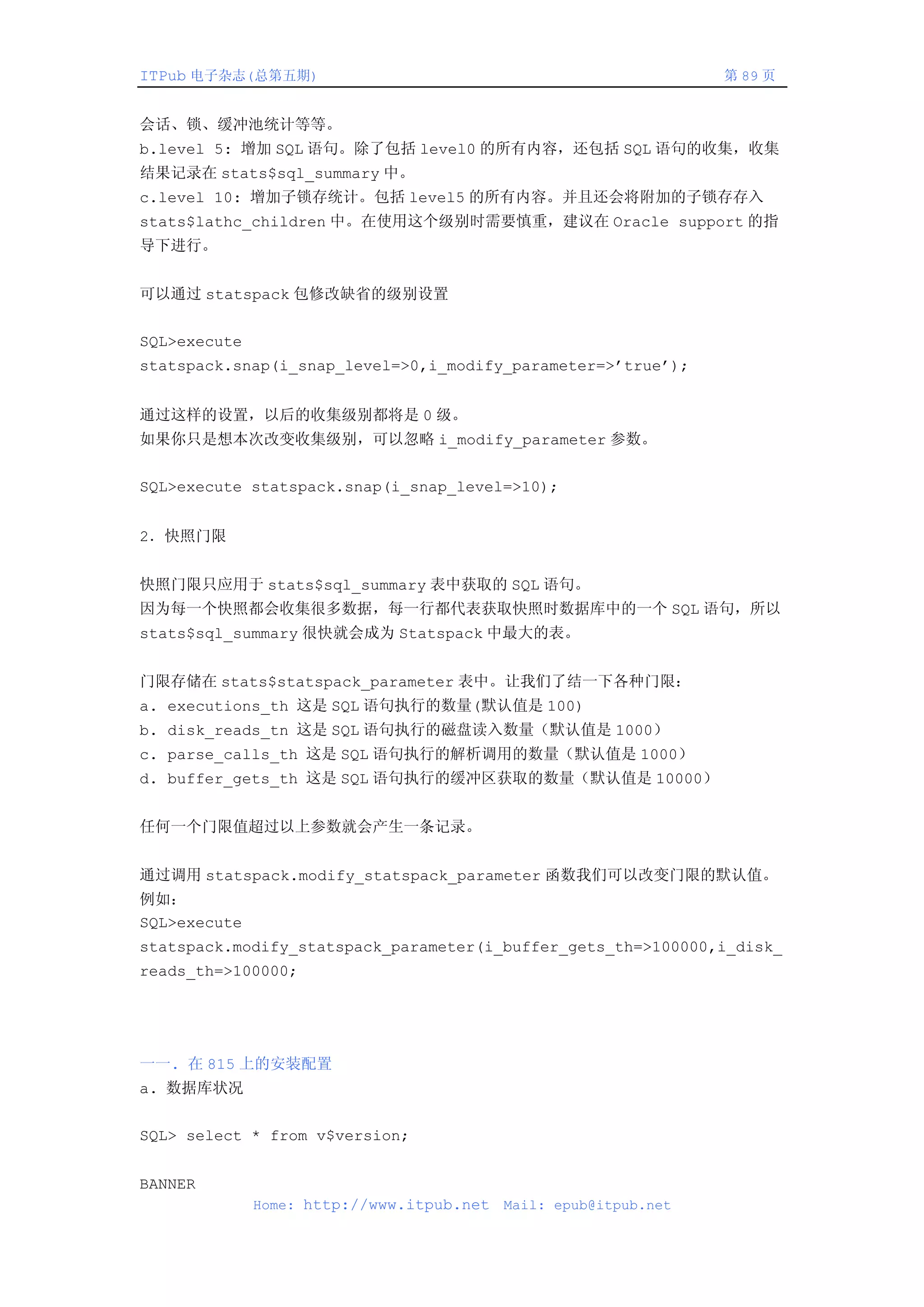 ITPub 电子杂志(总第五期)                                                  第 89 页


会话、锁、缓冲池统计等等。
b.level 5: 增加 SQL 语句。除了包括 level0 的所有内容，还包括 SQL 语句的收集，收集
结果记录在 stats$sql_summary 中。
c.level 10: 增加子锁存统计。包括 level5 的所有内容。并且还会将附加的子锁存存入
stats$lathc_children 中。在使用这个级别时需要慎重，建议在 Oracle support 的指
导下进行。


可以通过 statspack 包修改缺省的级别设置


SQL>execute
statspack.snap(i_snap_level=>0,i_modify_parameter=>’true’);


通过这样的设置，以后的收集级别都将是 0 级。
如果你只是想本次改变收集级别，可以忽略 i_modify_parameter 参数。


SQL>execute statspack.snap(i_snap_level=>10);


2．快照门限


快照门限只应用于 stats$sql_summary 表中获取的 SQL 语句。
因为每一个快照都会收集很多数据，每一行都代表获取快照时数据库中的一个 SQL 语句，所以
stats$sql_summary 很快就会成为 Statspack 中最大的表。


门限存储在 stats$statspack_parameter 表中。让我们了结一下各种门限：
a. executions_th 这是 SQL 语句执行的数量(默认值是 100)
b. disk_reads_tn 这是 SQL 语句执行的磁盘读入数量（默认值是 1000）
c. parse_calls_th 这是 SQL 语句执行的解析调用的数量（默认值是 1000）
d. buffer_gets_th 这是 SQL 语句执行的缓冲区获取的数量（默认值是 10000）


任何一个门限值超过以上参数就会产生一条记录。


通过调用 statspack.modify_statspack_parameter 函数我们可以改变门限的默认值。
例如：
SQL>execute
statspack.modify_statspack_parameter(i_buffer_gets_th=>100000,i_disk_
reads_th=>100000;




一一. 在 815 上的安装配置
a. 数据库状况


SQL> select * from v$version;


BANNER
              Home: http://www.itpub.net   Mail: epub@itpub.net
 