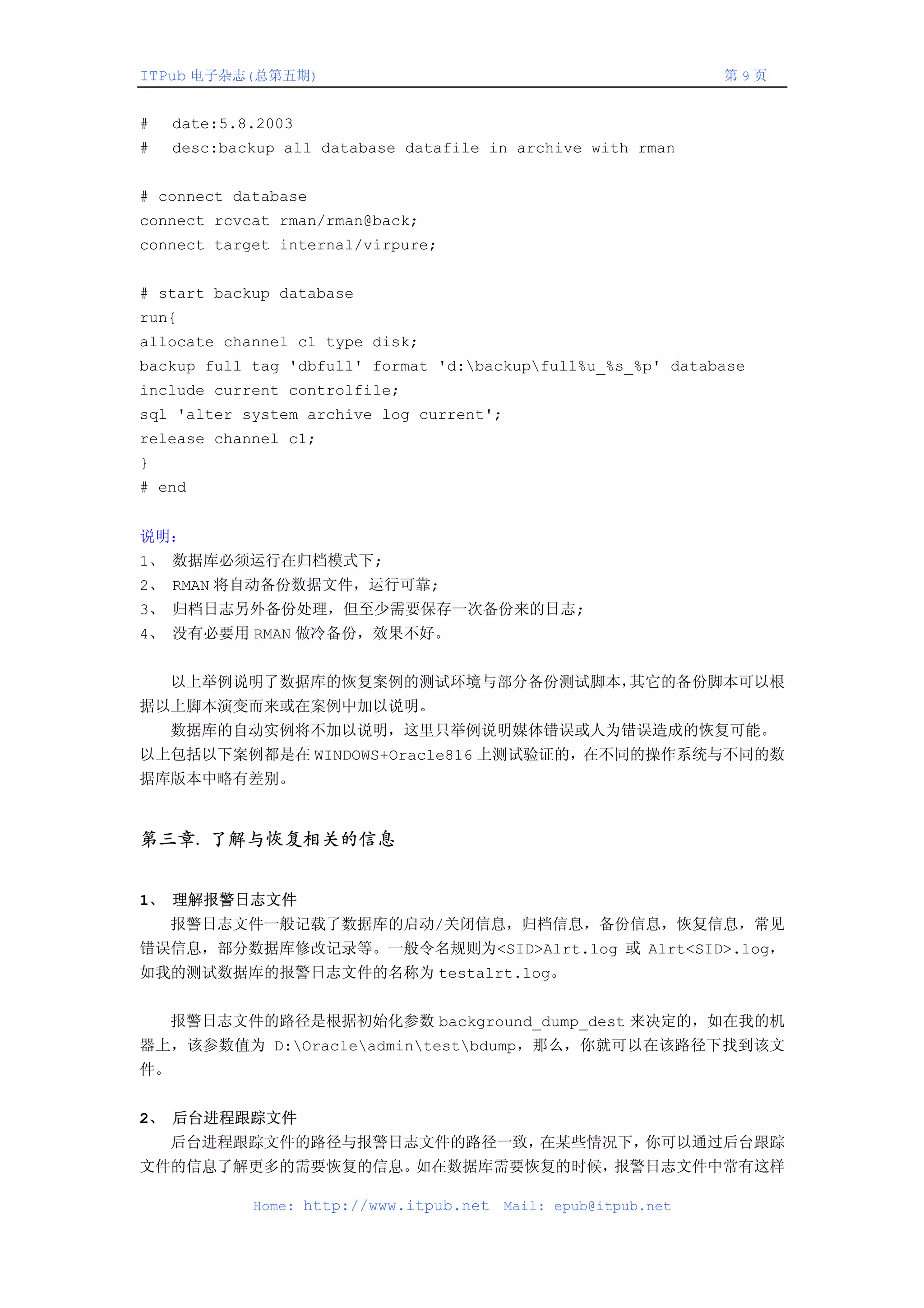 ITPub 电子杂志(总第五期)                                                 第9页


#    date:5.8.2003
#    desc:backup all database datafile in archive with rman


# connect database
connect rcvcat rman/rman@back;
connect target internal/virpure;


# start backup database
run{
allocate channel c1 type disk;
backup full tag 'dbfull' format 'd:backupfull%u_%s_%p' database
include current controlfile;
sql 'alter system archive log current';
release channel c1;
}
# end


说明：
1、 数据库必须运行在归档模式下;
2、 RMAN 将自动备份数据文件，运行可靠;
3、 归档日志另外备份处理，但至少需要保存一次备份来的日志;
4、 没有必要用 RMAN 做冷备份，效果不好。


    以上举例说明了数据库的恢复案例的测试环境与部分备份测试脚本，其它的备份脚本可以根
据以上脚本演变而来或在案例中加以说明。
    数据库的自动实例将不加以说明，这里只举例说明媒体错误或人为错误造成的恢复可能。
以上包括以下案例都是在 WINDOWS+Oracle816 上测试验证的，在不同的操作系统与不同的数
据库版本中略有差别。


第三章. 了解与恢复相关的信息


1、 理解报警日志文件
    报警日志文件一般记载了数据库的启动/关闭信息，归档信息，备份信息，恢复信息，常见
错误信息，部分数据库修改记录等。一般令名规则为<SID>Alrt.log 或 Alrt<SID>.log，
如我的测试数据库的报警日志文件的名称为 testalrt.log。


    报警日志文件的路径是根据初始化参数 background_dump_dest 来决定的，如在我的机
器上，该参数值为 D:Oracleadmintestbdump，那么，你就可以在该路径下找到该文
件。


2、 后台进程跟踪文件
    后台进程跟踪文件的路径与报警日志文件的路径一致，在某些情况下，你可以通过后台跟踪
文件的信息了解更多的需要恢复的信息。如在数据库需要恢复的时候，报警日志文件中常有这样

             Home: http://www.itpub.net   Mail: epub@itpub.net
 