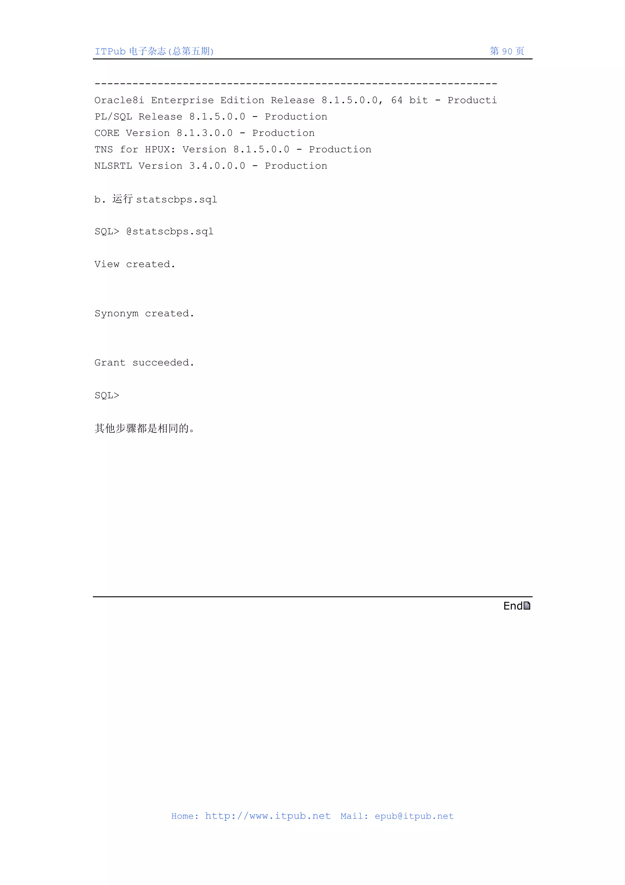ITPub 电子杂志(总第五期)                                                第 90 页


----------------------------------------------------------------
Oracle8i Enterprise Edition Release 8.1.5.0.0, 64 bit - Producti
PL/SQL Release 8.1.5.0.0 - Production
CORE Version 8.1.3.0.0 - Production
TNS for HPUX: Version 8.1.5.0.0 - Production
NLSRTL Version 3.4.0.0.0 - Production


b. 运行 statscbps.sql


SQL> @statscbps.sql


View created.



Synonym created.



Grant succeeded.


SQL>


其他步骤都是相同的。




                                                                   End




            Home: http://www.itpub.net   Mail: epub@itpub.net
 