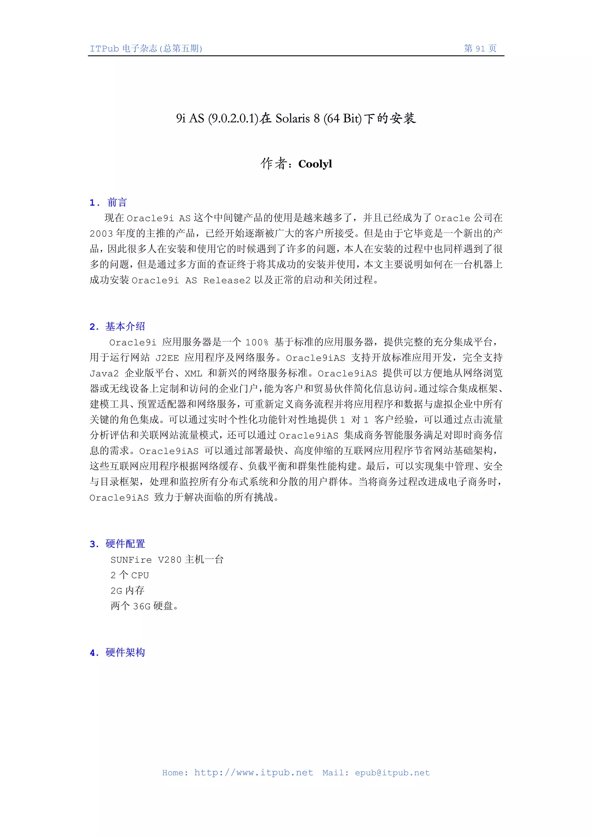 ITPub 电子杂志(总第五期)                                                第 91 页




              9i AS (9.0.2.0.1)在 Solaris 8 (64 Bit)下的安装


                            作者：Coolyl

1. 前言
  现在 Oracle9i AS 这个中间键产品的使用是越来越多了，并且已经成为了 Oracle 公司在
2003 年度的主推的产品，已经开始逐渐被广大的客户所接受。但是由于它毕竟是一个新出的产
品，因此很多人在安装和使用它的时候遇到了许多的问题，本人在安装的过程中也同样遇到了很
多的问题，但是通过多方面的查证终于将其成功的安装并使用，本文主要说明如何在一台机器上
成功安装 Oracle9i AS Release2 以及正常的启动和关闭过程。



2．基本介绍
  Oracle9i 应用服务器是一个 100% 基于标准的应用服务器，提供完整的充分集成平台，
用于运行网站 J2EE 应用程序及网络服务。Oracle9iAS 支持开放标准应用开发，完全支持
Java2 企业版平台、XML 和新兴的网络服务标准。Oracle9iAS 提供可以方便地从网络浏览
器或无线设备上定制和访问的企业门户，能为客户和贸易伙伴简化信息访问。通过综合集成框架、
建模工具、预置适配器和网络服务，可重新定义商务流程并将应用程序和数据与虚拟企业中所有
关键的角色集成。可以通过实时个性化功能针对性地提供 1 对 1 客户经验，可以通过点击流量
分析评估和关联网站流量模式，还可以通过 Oracle9iAS 集成商务智能服务满足对即时商务信
息的需求。Oracle9iAS 可以通过部署最快、高度伸缩的互联网应用程序节省网站基础架构，
这些互联网应用程序根据网络缓存、负载平衡和群集性能构建。最后，可以实现集中管理、安全
与目录框架，处理和监控所有分布式系统和分散的用户群体。当将商务过程改进成电子商务时，
Oracle9iAS 致力于解决面临的所有挑战。



3．硬件配置
  SUNFire V280 主机一台
  2 个 CPU
  2G 内存
  两个 36G 硬盘。



4．硬件架构




            Home: http://www.itpub.net   Mail: epub@itpub.net
 