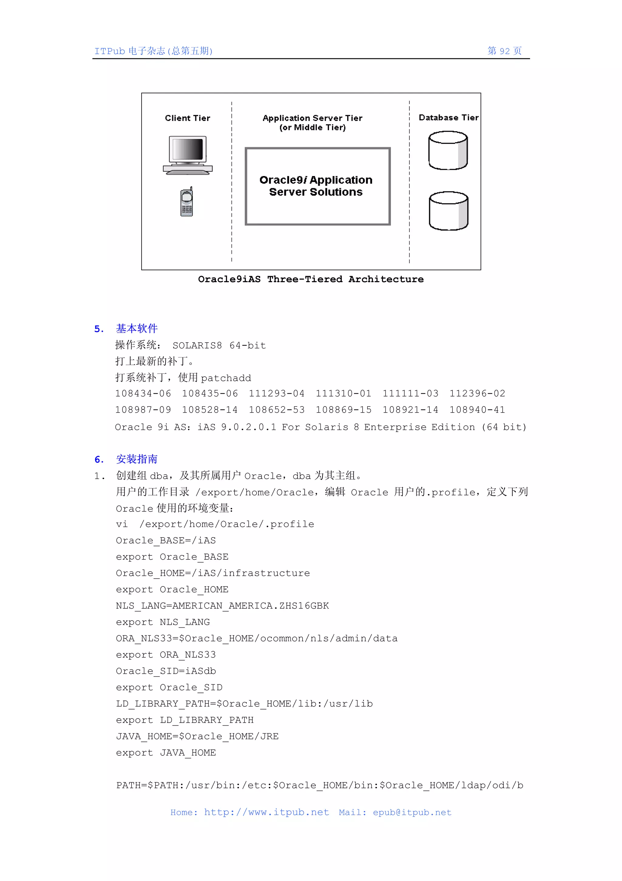 ITPub 电子杂志(总第五期)                                               第 92 页




               Oracle9iAS Three-Tiered Architecture



5． 基本软件
  操作系统： SOLARIS8 64-bit
  打上最新的补丁。
  打系统补丁，使用 patchadd
  108434-06 108435-06 111293-04 111310-01 111111-03 112396-02
  108987-09 108528-14 108652-53 108869-15 108921-14 108940-41
  Oracle 9i AS：iAS 9.0.2.0.1 For Solaris 8 Enterprise Edition (64 bit)


6． 安装指南
1. 创建组 dba，及其所属用户 Oracle，dba 为其主组。
  用户的工作目录 /export/home/Oracle，编辑 Oracle 用户的.profile，定义下列
  Oracle 使用的环境变量：
  vi /export/home/Oracle/.profile
  Oracle_BASE=/iAS
  export Oracle_BASE
  Oracle_HOME=/iAS/infrastructure
  export Oracle_HOME
  NLS_LANG=AMERICAN_AMERICA.ZHS16GBK
  export NLS_LANG
  ORA_NLS33=$Oracle_HOME/ocommon/nls/admin/data
  export ORA_NLS33
  Oracle_SID=iASdb
  export Oracle_SID
  LD_LIBRARY_PATH=$Oracle_HOME/lib:/usr/lib
  export LD_LIBRARY_PATH
  JAVA_HOME=$Oracle_HOME/JRE
  export JAVA_HOME


  PATH=$PATH:/usr/bin:/etc:$Oracle_HOME/bin:$Oracle_HOME/ldap/odi/b

           Home: http://www.itpub.net   Mail: epub@itpub.net
 