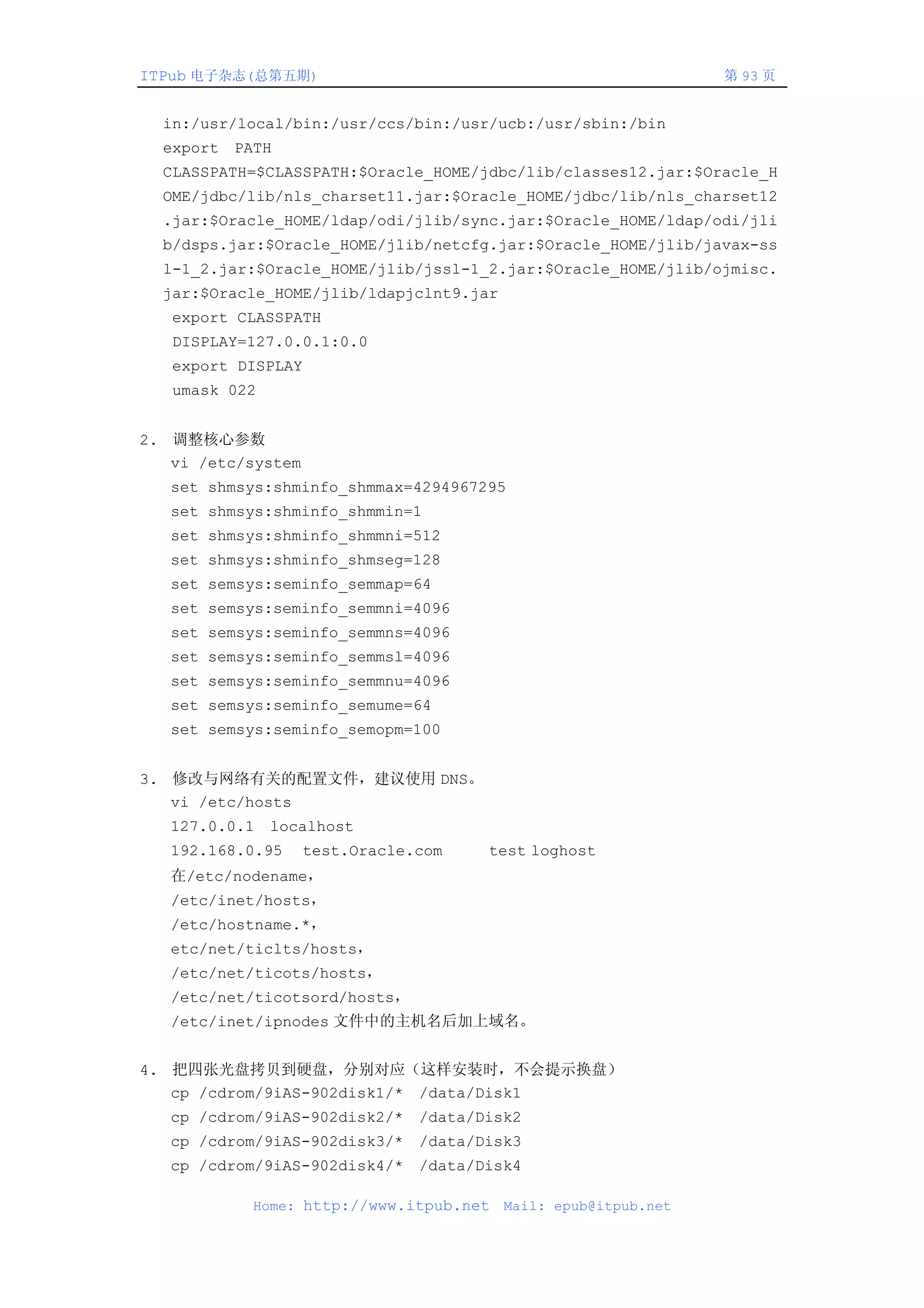 ITPub 电子杂志(总第五期)                                                第 93 页


  in:/usr/local/bin:/usr/ccs/bin:/usr/ucb:/usr/sbin:/bin
  export PATH
  CLASSPATH=$CLASSPATH:$Oracle_HOME/jdbc/lib/classes12.jar:$Oracle_H
  OME/jdbc/lib/nls_charset11.jar:$Oracle_HOME/jdbc/lib/nls_charset12
  .jar:$Oracle_HOME/ldap/odi/jlib/sync.jar:$Oracle_HOME/ldap/odi/jli
  b/dsps.jar:$Oracle_HOME/jlib/netcfg.jar:$Oracle_HOME/jlib/javax-ss
  l-1_2.jar:$Oracle_HOME/jlib/jssl-1_2.jar:$Oracle_HOME/jlib/ojmisc.
  jar:$Oracle_HOME/jlib/ldapjclnt9.jar
   export CLASSPATH
   DISPLAY=127.0.0.1:0.0
   export DISPLAY
   umask 022


2. 调整核心参数
   vi /etc/system
   set shmsys:shminfo_shmmax=4294967295
   set shmsys:shminfo_shmmin=1
   set shmsys:shminfo_shmmni=512
   set shmsys:shminfo_shmseg=128
   set semsys:seminfo_semmap=64
   set semsys:seminfo_semmni=4096
   set semsys:seminfo_semmns=4096
   set semsys:seminfo_semmsl=4096
   set semsys:seminfo_semmnu=4096
   set semsys:seminfo_semume=64
   set semsys:seminfo_semopm=100


3. 修改与网络有关的配置文件，建议使用 DNS。
   vi /etc/hosts
   127.0.0.1 localhost
   192.168.0.95     test.Oracle.com   test loghost
   在/etc/nodename，
   /etc/inet/hosts，
   /etc/hostname.*，
   etc/net/ticlts/hosts，
   /etc/net/ticots/hosts，
   /etc/net/ticotsord/hosts，
   /etc/inet/ipnodes 文件中的主机名后加上域名。


4. 把四张光盘拷贝到硬盘，分别对应（这样安装时，不会提示换盘）
   cp /cdrom/9iAS-902disk1/* /data/Disk1
   cp /cdrom/9iAS-902disk2/* /data/Disk2
   cp /cdrom/9iAS-902disk3/* /data/Disk3
   cp /cdrom/9iAS-902disk4/* /data/Disk4

           Home: http://www.itpub.net    Mail: epub@itpub.net
 
