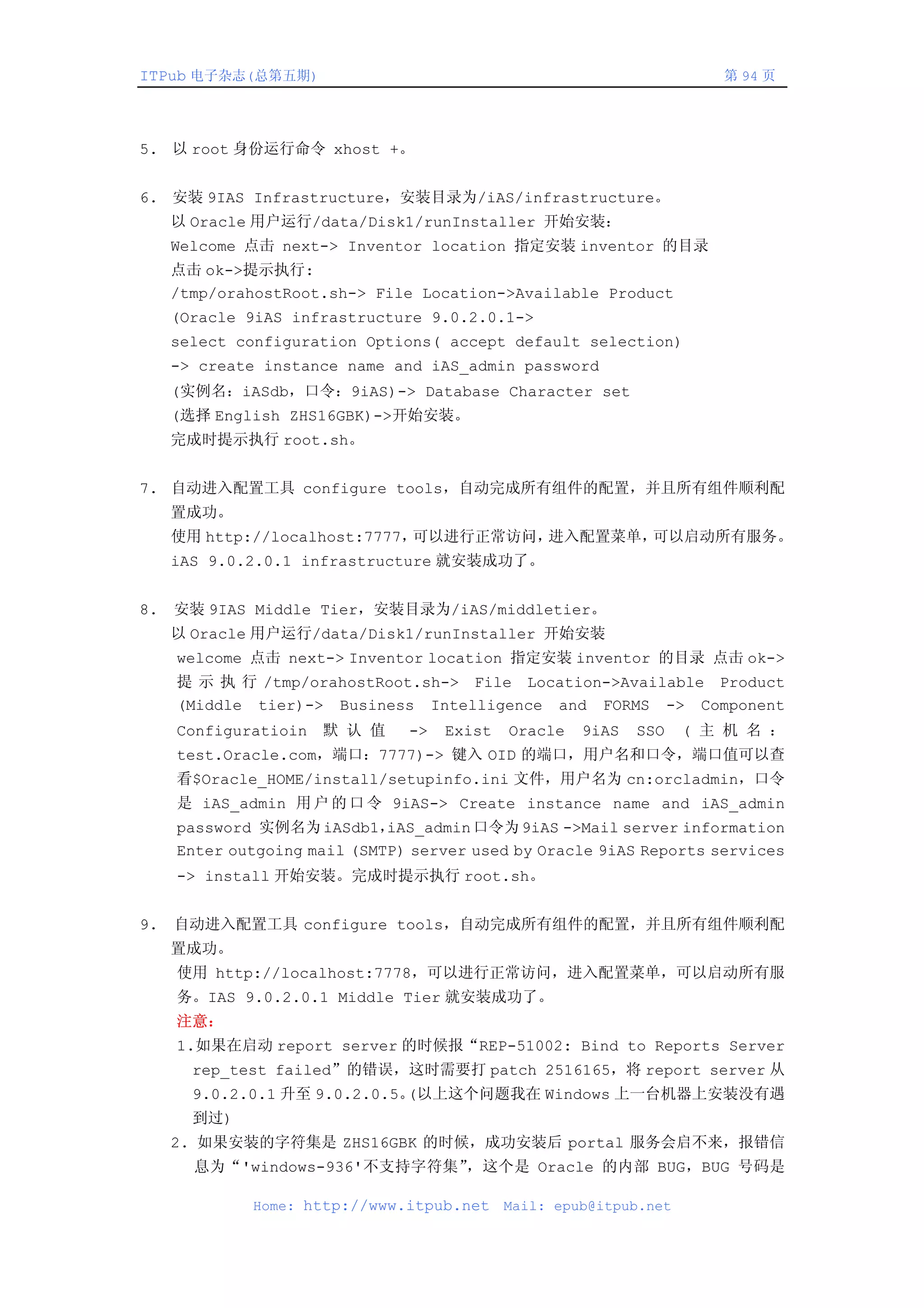 ITPub 电子杂志(总第五期)                                                      第 94 页




5. 以 root 身份运行命令 xhost +。


6. 安装 9IAS Infrastructure，安装目录为/iAS/infrastructure。
     以 Oracle 用户运行/data/Disk1/runInstaller 开始安装：
     Welcome 点击 next-> Inventor location 指定安装 inventor 的目录
     点击 ok->提示执行:
     /tmp/orahostRoot.sh-> File Location->Available Product
     (Oracle 9iAS infrastructure 9.0.2.0.1->
     select configuration Options( accept default selection)
     -> create instance name and iAS_admin password
     (实例名：iASdb，口令：9iAS)-> Database Character set
     (选择 English ZHS16GBK)->开始安装。
     完成时提示执行 root.sh。


7. 自动进入配置工具 configure tools，自动完成所有组件的配置，并且所有组件顺利配
     置成功。
     使用 http://localhost:7777，可以进行正常访问，进入配置菜单，可以启动所有服务。
     iAS 9.0.2.0.1 infrastructure 就安装成功了。


8.   安装 9IAS Middle Tier，安装目录为/iAS/middletier。
     以 Oracle 用户运行/data/Disk1/runInstaller 开始安装
     welcome 点击 next-> Inventor location 指定安装 inventor 的目录 点击 ok->
     提 示 执 行 /tmp/orahostRoot.sh-> File Location->Available Product
     (Middle tier)-> Business Intelligence and FORMS -> Component
     Configuratioin   默 认 值    ->   Exist   Oracle   9iAS   SSO    ( 主 机 名 ：
     test.Oracle.com，端口：7777)-> 键入 OID 的端口，用户名和口令，端口值可以查
     看$Oracle_HOME/install/setupinfo.ini 文件，用户名为 cn:orcladmin，口令
     是 iAS_admin 用 户 的 口 令 9iAS-> Create instance name and iAS_admin
     password 实例名为 iASdb1，   iAS_admin 口令为 9iAS ->Mail server information
     Enter outgoing mail (SMTP) server used by Oracle 9iAS Reports services
     -> install 开始安装。完成时提示执行 root.sh。


9.   自动进入配置工具 configure tools，自动完成所有组件的配置，并且所有组件顺利配
     置成功。
     使用 http://localhost:7778，可以进行正常访问，进入配置菜单，可以启动所有服
     务。IAS 9.0.2.0.1 Middle Tier 就安装成功了。
     注意：
     1.如果在启动 report server 的时候报“REP-51002: Bind to Reports Server
       rep_test failed”的错误，这时需要打 patch 2516165，将 report server 从
       9.0.2.0.1 升至 9.0.2.0.5。(以上这个问题我在 Windows 上一台机器上安装没有遇
       到过)
     2. 如果安装的字符集是 ZHS16GBK 的时候，成功安装后 portal 服务会启不来，报错信
       息为“'windows-936'不支持字符集”，这个是 Oracle 的内部 BUG，BUG 号码是

             Home: http://www.itpub.net     Mail: epub@itpub.net
 