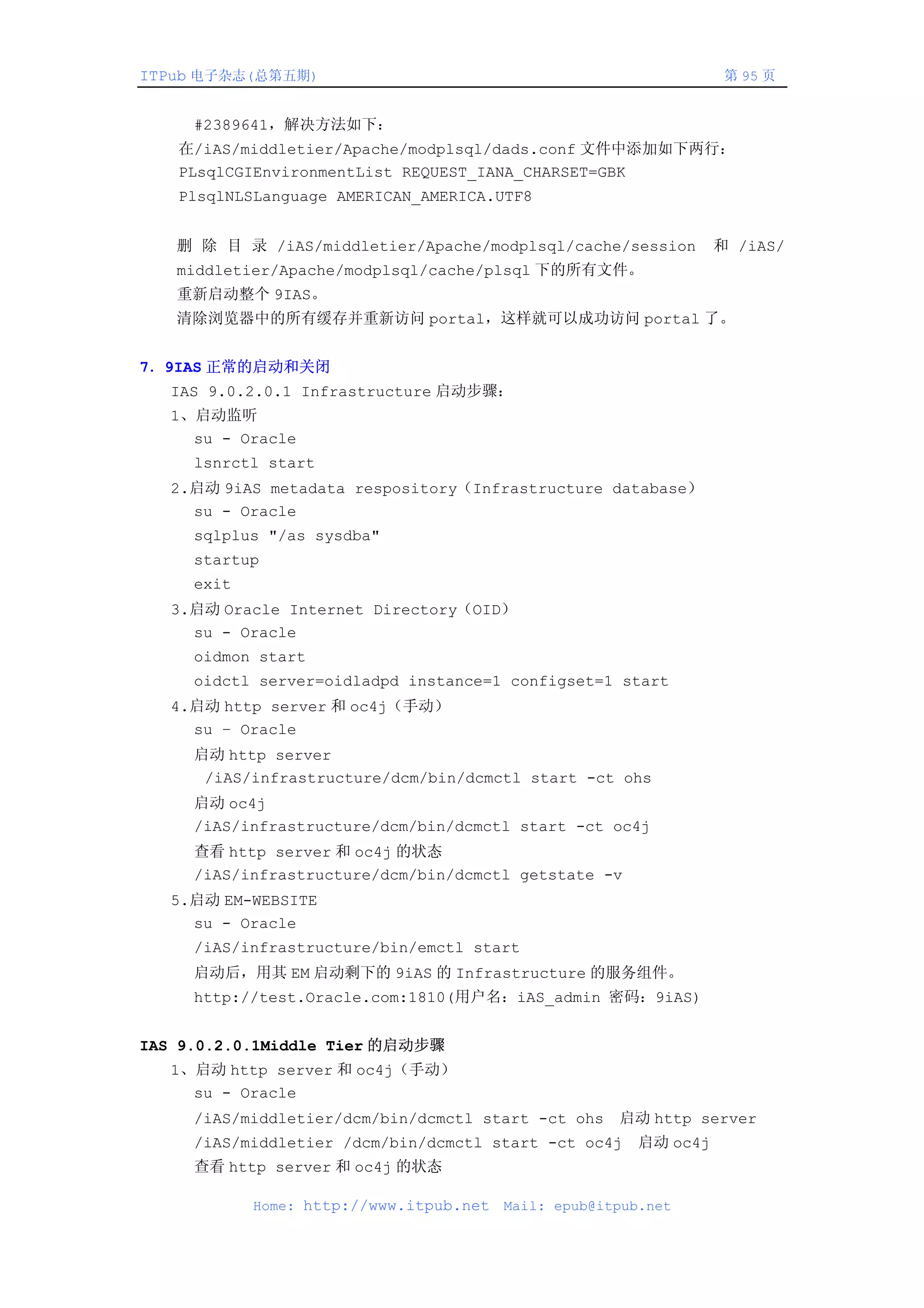 ITPub 电子杂志(总第五期)                                                    第 95 页


     #2389641，解决方法如下：
   在/iAS/middletier/Apache/modplsql/dads.conf 文件中添加如下两行：
   PLsqlCGIEnvironmentList REQUEST_IANA_CHARSET=GBK
   PlsqlNLSLanguage AMERICAN_AMERICA.UTF8


   删 除 目 录 /iAS/middletier/Apache/modplsql/cache/session           和 /iAS/
   middletier/Apache/modplsql/cache/plsql 下的所有文件。
   重新启动整个 9IAS。
   清除浏览器中的所有缓存并重新访问 portal，这样就可以成功访问 portal 了。


7．9IAS 正常的启动和关闭
   IAS 9.0.2.0.1 Infrastructure 启动步骤：
   1、启动监听
     su - Oracle
     lsnrctl start
   2.启动 9iAS metadata respository（Infrastructure database）
     su - Oracle
     sqlplus "/as sysdba"
     startup
     exit
   3.启动 Oracle Internet Directory（OID）
     su - Oracle
     oidmon start
     oidctl server=oidladpd instance=1 configset=1 start
   4.启动 http server 和 oc4j（手动）
     su – Oracle
     启动 http server
      /iAS/infrastructure/dcm/bin/dcmctl start -ct ohs
     启动 oc4j
     /iAS/infrastructure/dcm/bin/dcmctl start -ct oc4j
     查看 http server 和 oc4j 的状态
     /iAS/infrastructure/dcm/bin/dcmctl getstate -v
   5.启动 EM-WEBSITE
     su - Oracle
     /iAS/infrastructure/bin/emctl start
     启动后，用其 EM 启动剩下的 9iAS 的 Infrastructure 的服务组件。
     http://test.Oracle.com:1810(用户名：iAS_admin 密码：9iAS)


IAS 9.0.2.0.1Middle Tier 的启动步骤
   1、启动 http server 和 oc4j（手动）
     su - Oracle
     /iAS/middletier/dcm/bin/dcmctl start -ct ohs     启动 http server
     /iAS/middletier /dcm/bin/dcmctl start -ct oc4j      启动 oc4j
     查看 http server 和 oc4j 的状态

            Home: http://www.itpub.net   Mail: epub@itpub.net
 