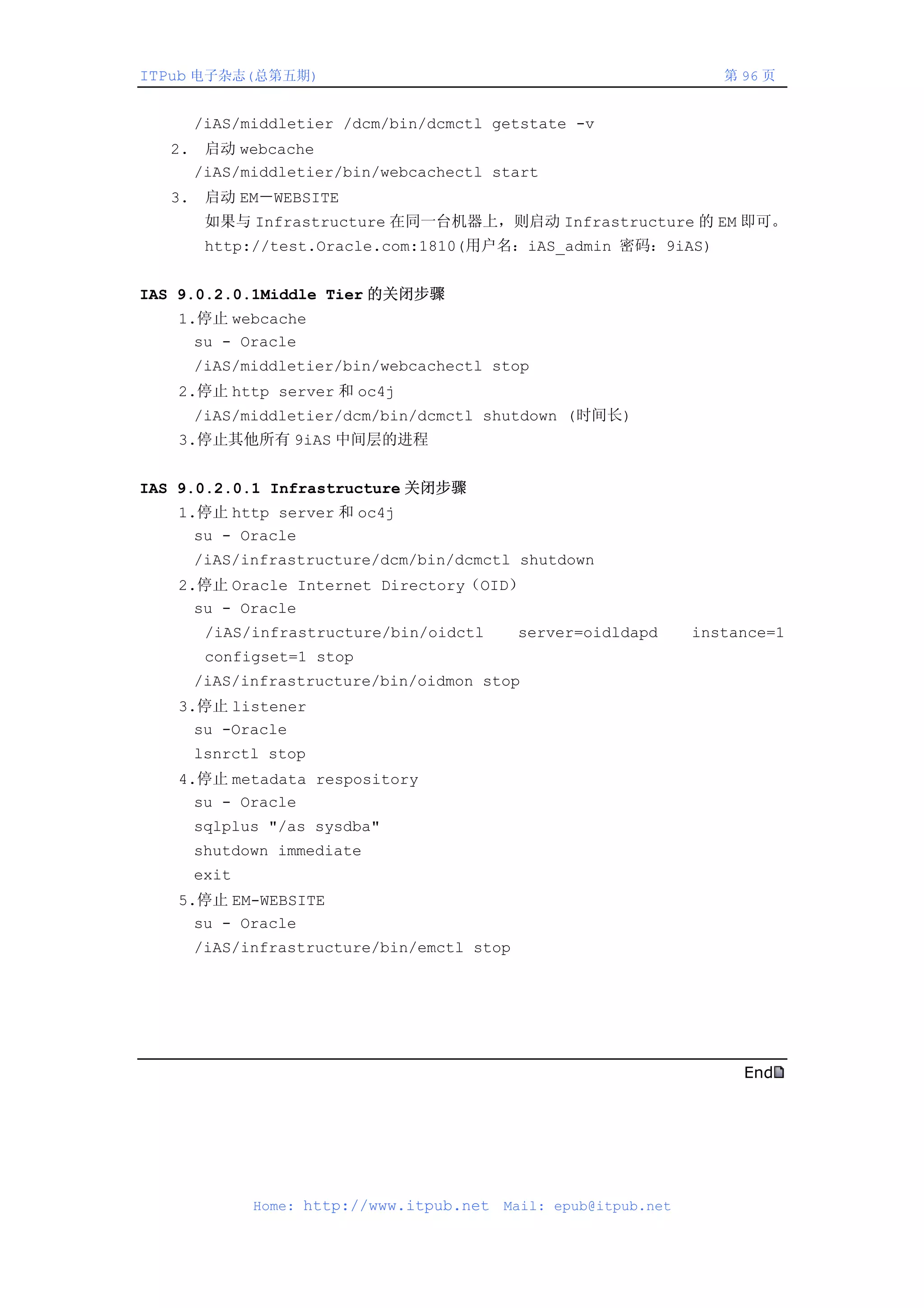 ITPub 电子杂志(总第五期)                                                      第 96 页


        /iAS/middletier /dcm/bin/dcmctl getstate -v
   2.    启动 webcache
        /iAS/middletier/bin/webcachectl start
   3.    启动 EM－WEBSITE
         如果与 Infrastructure 在同一台机器上，则启动 Infrastructure 的 EM 即可。
         http://test.Oracle.com:1810(用户名：iAS_admin 密码：9iAS)


IAS 9.0.2.0.1Middle Tier 的关闭步骤
   1.停止 webcache
     su - Oracle
        /iAS/middletier/bin/webcachectl stop
   2.停止 http server 和 oc4j
        /iAS/middletier/dcm/bin/dcmctl shutdown (时间长)
   3.停止其他所有 9iAS 中间层的进程


IAS 9.0.2.0.1 Infrastructure 关闭步骤
   1.停止 http server 和 oc4j
     su - Oracle
        /iAS/infrastructure/dcm/bin/dcmctl shutdown
   2.停止 Oracle Internet Directory（OID）
     su - Oracle
         /iAS/infrastructure/bin/oidctl      server=oidldapd       instance=1
         configset=1 stop
        /iAS/infrastructure/bin/oidmon stop
   3.停止 listener
     su -Oracle
        lsnrctl stop
   4.停止 metadata respository
     su - Oracle
        sqlplus "/as sysdba"
        shutdown immediate
        exit
   5.停止 EM-WEBSITE
     su - Oracle
        /iAS/infrastructure/bin/emctl stop




                                                                        End




               Home: http://www.itpub.net   Mail: epub@itpub.net
 