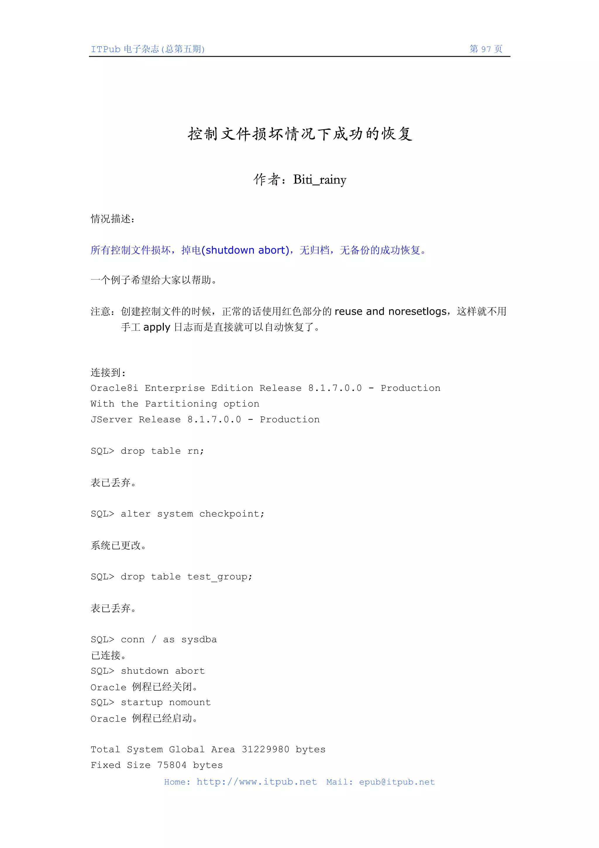 ITPub 电子杂志(总第五期)                                                 第 97 页




               控制文件损坏情况下成功的恢复

                           作者：Biti_rainy

情况描述：


所有控制文件损坏，掉电(shutdown abort)，无归档，无备份的成功恢复。

一个例子希望给大家以帮助。


注意：创建控制文件的时候，正常的话使用红色部分的 reuse and noresetlogs，这样就不用
     手工 apply 日志而是直接就可以自动恢复了。



连接到:
Oracle8i Enterprise Edition Release 8.1.7.0.0 - Production
With the Partitioning option
JServer Release 8.1.7.0.0 - Production


SQL> drop table rn;


表已丢弃。


SQL> alter system checkpoint;


系统已更改。


SQL> drop table test_group;


表已丢弃。


SQL> conn / as sysdba
已连接。
SQL> shutdown abort
Oracle 例程已经关闭。
SQL> startup nomount
Oracle 例程已经启动。


Total System Global Area 31229980 bytes
Fixed Size 75804 bytes
            Home: http://www.itpub.net    Mail: epub@itpub.net
 