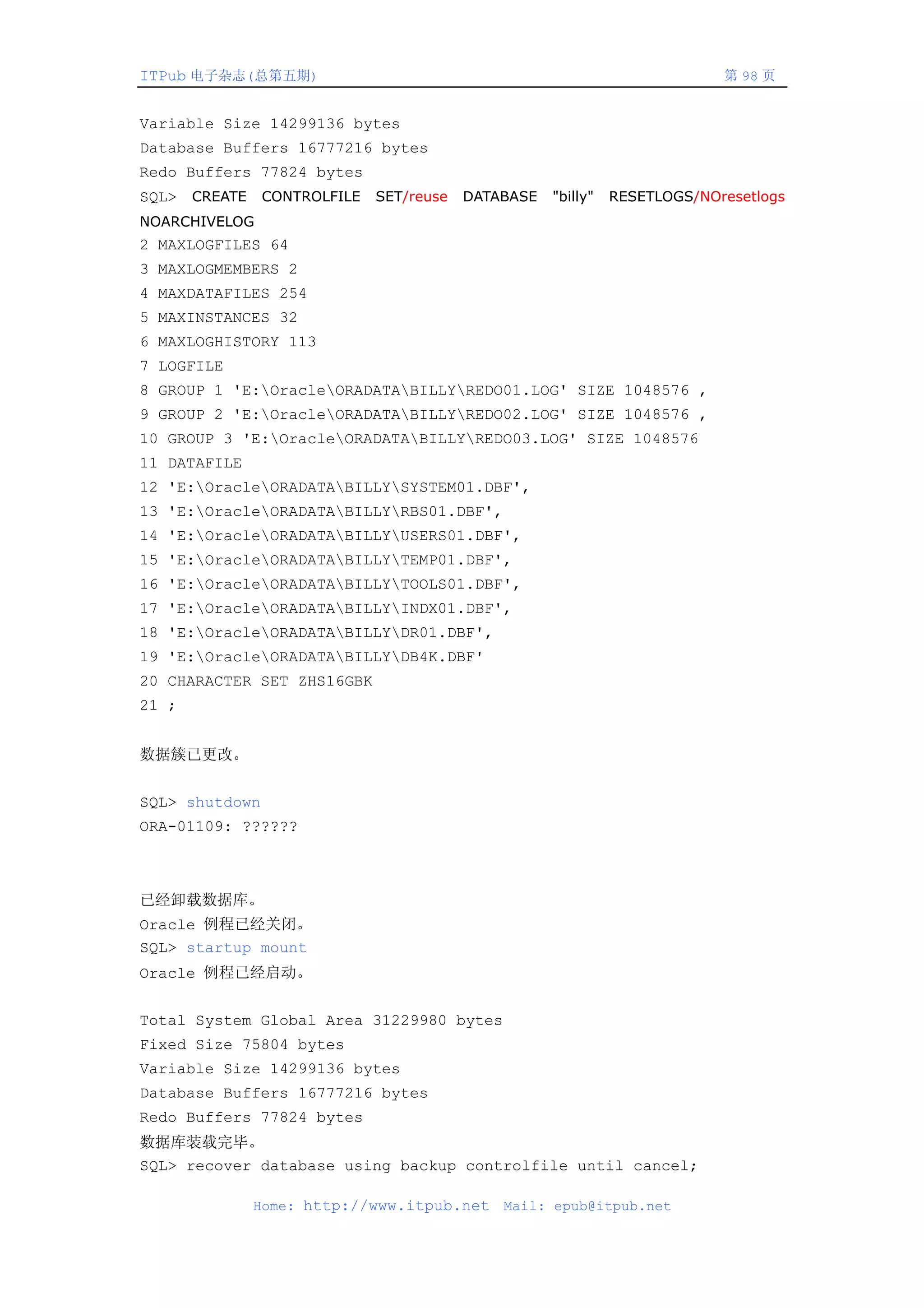 ITPub 电子杂志(总第五期)                                                  第 98 页


Variable Size 14299136 bytes
Database Buffers 16777216 bytes
Redo Buffers 77824 bytes
SQL> CREATE CONTROLFILE SET/reuse DATABASE "billy" RESETLOGS/NOresetlogs
NOARCHIVELOG
2 MAXLOGFILES 64
3 MAXLOGMEMBERS 2
4 MAXDATAFILES 254
5 MAXINSTANCES 32
6 MAXLOGHISTORY 113
7 LOGFILE
8 GROUP 1 'E:OracleORADATABILLYREDO01.LOG' SIZE 1048576 ,
9 GROUP 2 'E:OracleORADATABILLYREDO02.LOG' SIZE 1048576 ,
10 GROUP 3 'E:OracleORADATABILLYREDO03.LOG' SIZE 1048576
11 DATAFILE
12 'E:OracleORADATABILLYSYSTEM01.DBF',
13 'E:OracleORADATABILLYRBS01.DBF',
14 'E:OracleORADATABILLYUSERS01.DBF',
15 'E:OracleORADATABILLYTEMP01.DBF',
16 'E:OracleORADATABILLYTOOLS01.DBF',
17 'E:OracleORADATABILLYINDX01.DBF',
18 'E:OracleORADATABILLYDR01.DBF',
19 'E:OracleORADATABILLYDB4K.DBF'
20 CHARACTER SET ZHS16GBK
21 ;


数据簇已更改。


SQL> shutdown
ORA-01109: ??????



已经卸载数据库。
Oracle 例程已经关闭。
SQL> startup mount
Oracle 例程已经启动。


Total System Global Area 31229980 bytes
Fixed Size 75804 bytes
Variable Size 14299136 bytes
Database Buffers 16777216 bytes
Redo Buffers 77824 bytes
数据库装载完毕。
SQL> recover database using backup controlfile until cancel;

              Home: http://www.itpub.net   Mail: epub@itpub.net
 