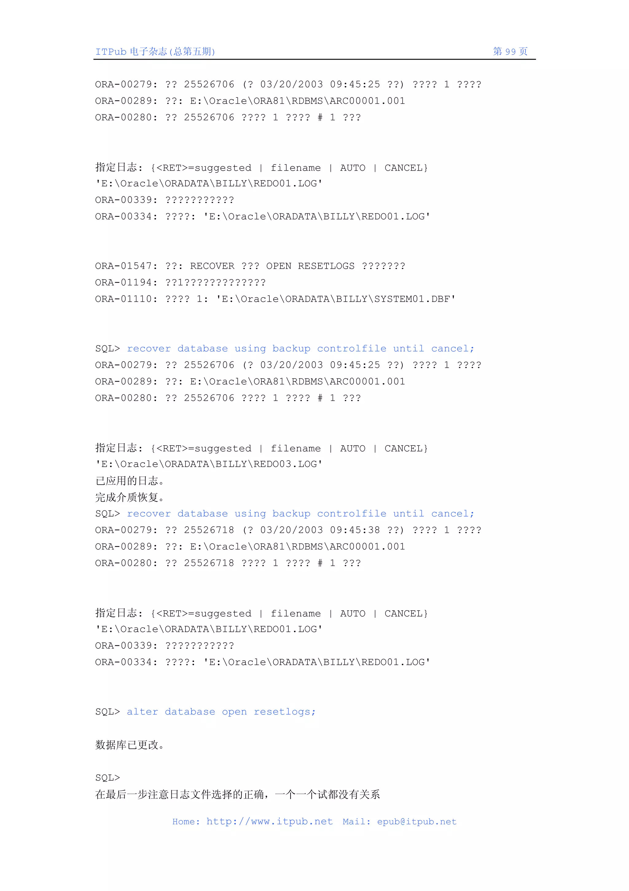 ITPub 电子杂志(总第五期)                                                第 99 页


ORA-00279: ?? 25526706 (? 03/20/2003 09:45:25 ??) ???? 1 ????
ORA-00289: ??: E:OracleORA81RDBMSARC00001.001
ORA-00280: ?? 25526706 ???? 1 ???? # 1 ???



指定日志: {<RET>=suggested | filename | AUTO | CANCEL}
'E:OracleORADATABILLYREDO01.LOG'
ORA-00339: ???????????
ORA-00334: ????: 'E:OracleORADATABILLYREDO01.LOG'



ORA-01547: ??: RECOVER ??? OPEN RESETLOGS ???????
ORA-01194: ??1?????????????
ORA-01110: ???? 1: 'E:OracleORADATABILLYSYSTEM01.DBF'



SQL> recover database using backup controlfile until cancel;
ORA-00279: ?? 25526706 (? 03/20/2003 09:45:25 ??) ???? 1 ????
ORA-00289: ??: E:OracleORA81RDBMSARC00001.001
ORA-00280: ?? 25526706 ???? 1 ???? # 1 ???



指定日志: {<RET>=suggested | filename | AUTO | CANCEL}
'E:OracleORADATABILLYREDO03.LOG'
已应用的日志。
完成介质恢复。
SQL> recover database using backup controlfile until cancel;
ORA-00279: ?? 25526718 (? 03/20/2003 09:45:38 ??) ???? 1 ????
ORA-00289: ??: E:OracleORA81RDBMSARC00001.001
ORA-00280: ?? 25526718 ???? 1 ???? # 1 ???



指定日志: {<RET>=suggested | filename | AUTO | CANCEL}
'E:OracleORADATABILLYREDO01.LOG'
ORA-00339: ???????????
ORA-00334: ????: 'E:OracleORADATABILLYREDO01.LOG'



SQL> alter database open resetlogs;


数据库已更改。


SQL>
在最后一步注意日志文件选择的正确，一个一个试都没有关系

            Home: http://www.itpub.net   Mail: epub@itpub.net
 