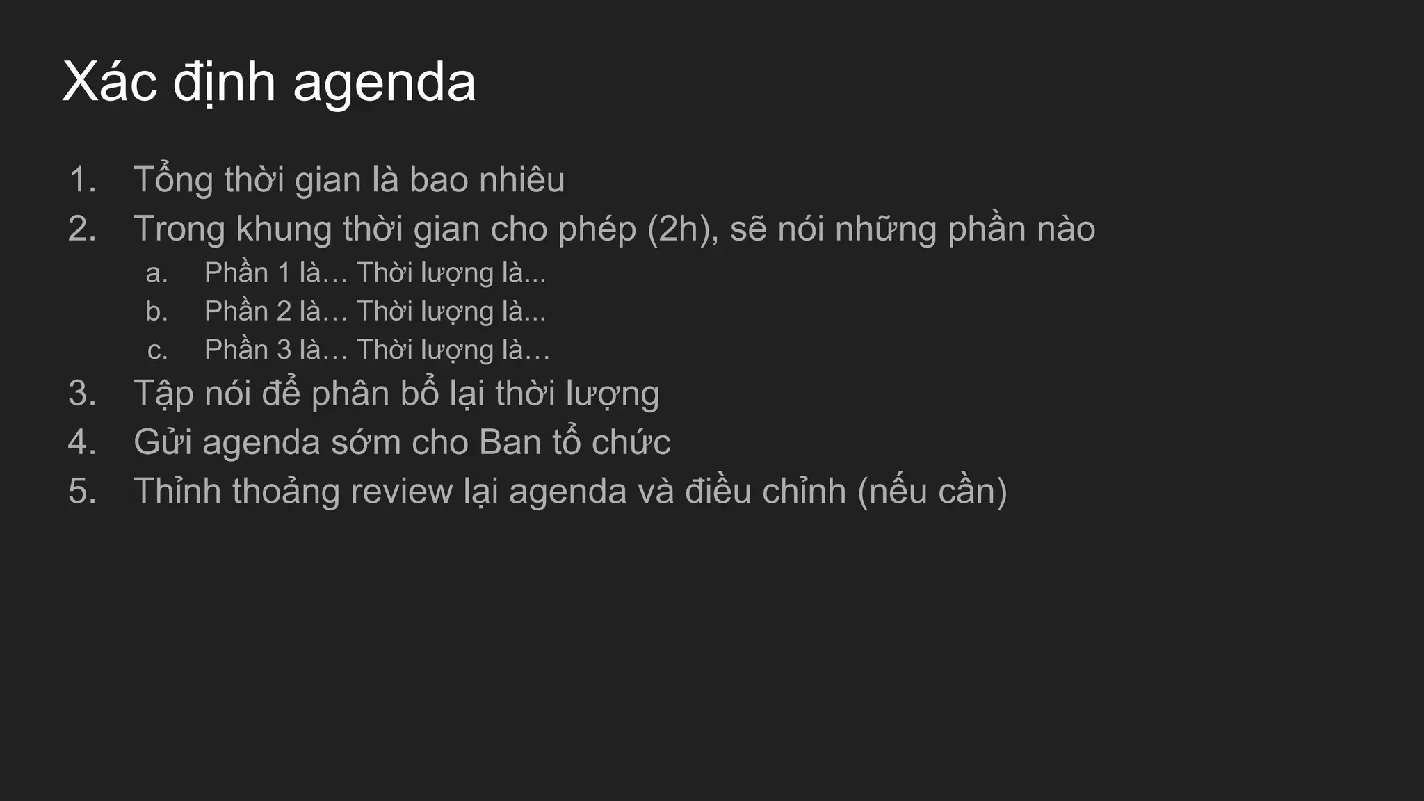 Xác định agenda
1. Tổng thời gian là bao nhiêu
2. Trong khung thời gian cho phép (2h), sẽ nói những phần nào
a. Phần 1 là… Thời lượng là...
b. Phần 2 là… Thời lượng là...
c. Phần 3 là… Thời lượng là…
3. Tập nói để phân bổ lại thời lượng
4. Gửi agenda sớm cho Ban tổ chức
5. Thỉnh thoảng review lại agenda và điều chỉnh (nếu cần)
 