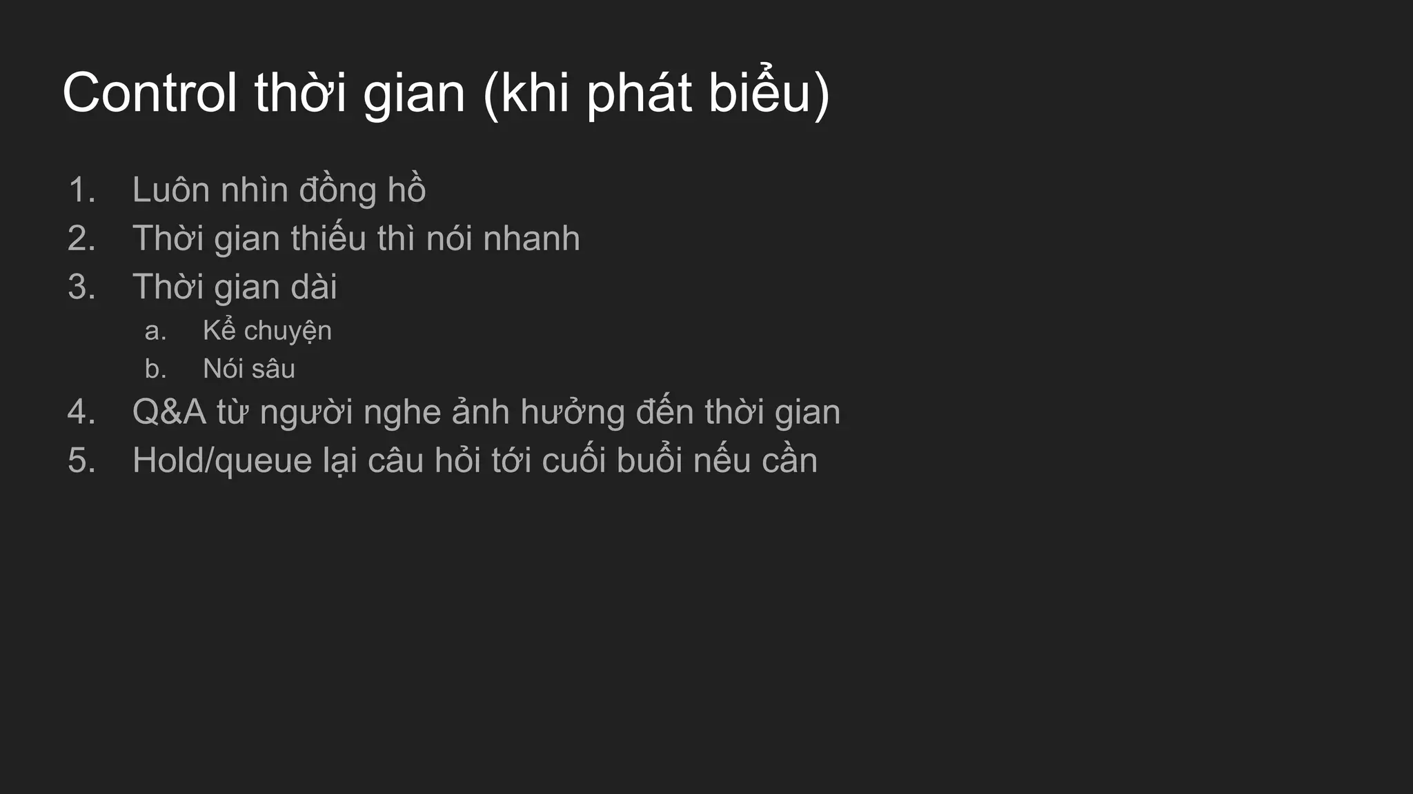 Control thời gian (khi phát biểu)
1. Luôn nhìn đồng hồ
2. Thời gian thiếu thì nói nhanh
3. Thời gian dài
a. Kể chuyện
b. Nói sâu
4. Q&A từ người nghe ảnh hưởng đến thời gian
5. Hold/queue lại câu hỏi tới cuối buổi nếu cần
 