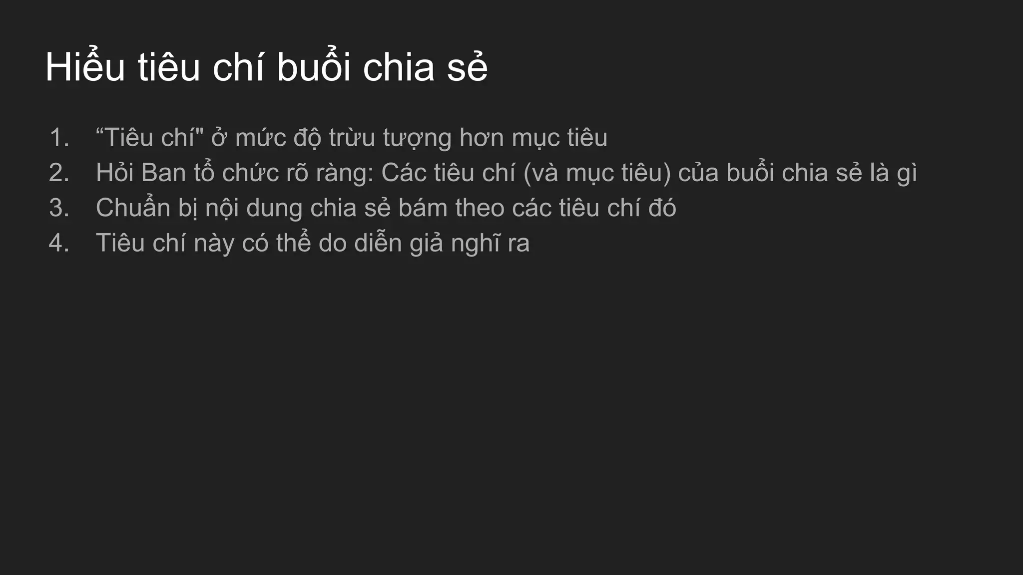 Hiểu tiêu chí buổi chia sẻ
1. “Tiêu chí" ở mức độ trừu tượng hơn mục tiêu
2. Hỏi Ban tổ chức rõ ràng: Các tiêu chí (và mục tiêu) của buổi chia sẻ là gì
3. Chuẩn bị nội dung chia sẻ bám theo các tiêu chí đó
4. Tiêu chí này có thể do diễn giả nghĩ ra
 