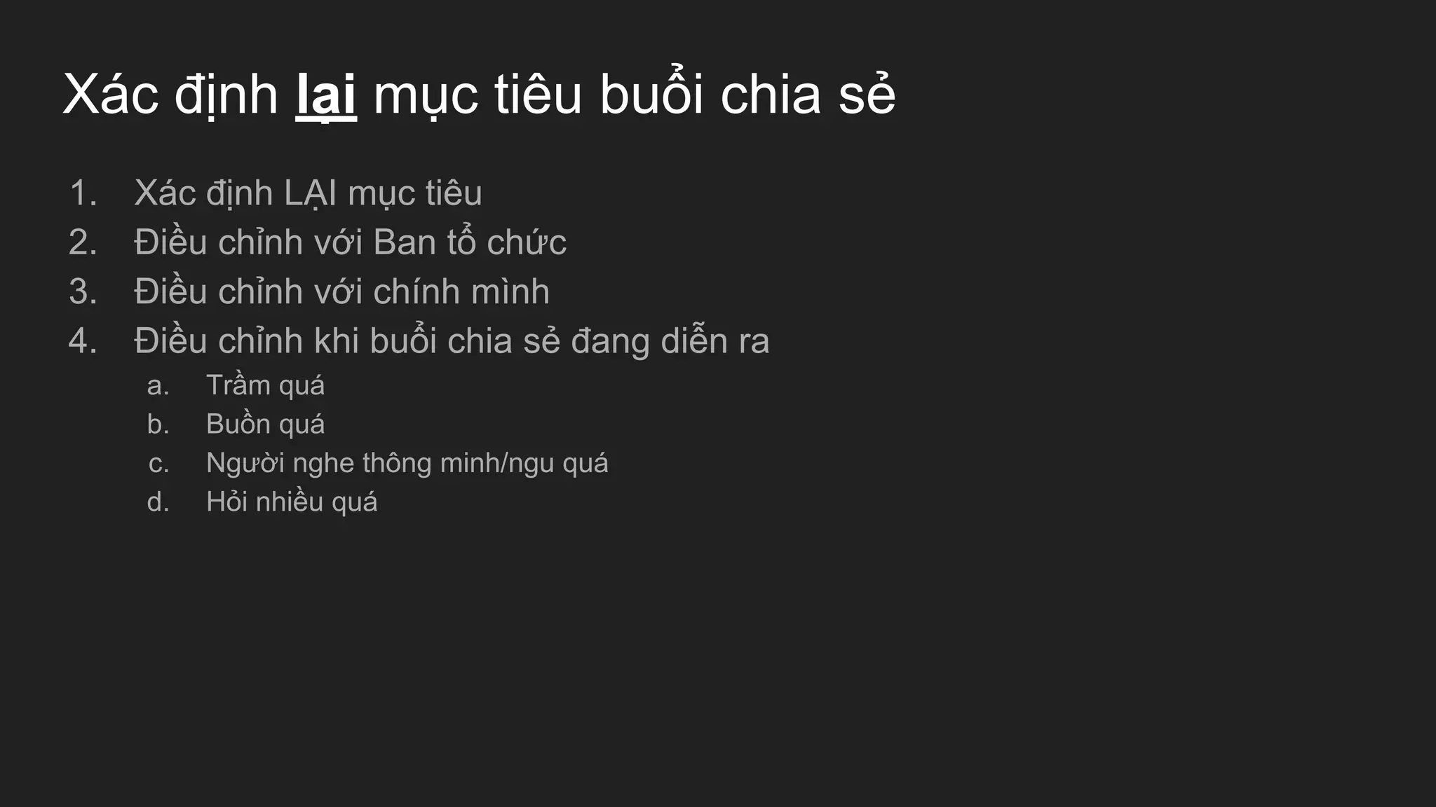 Xác định lại mục tiêu buổi chia sẻ
1. Xác định LẠI mục tiêu
2. Điều chỉnh với Ban tổ chức
3. Điều chỉnh với chính mình
4. Điều chỉnh khi buổi chia sẻ đang diễn ra
a. Trầm quá
b. Buồn quá
c. Người nghe thông minh/ngu quá
d. Hỏi nhiều quá
 