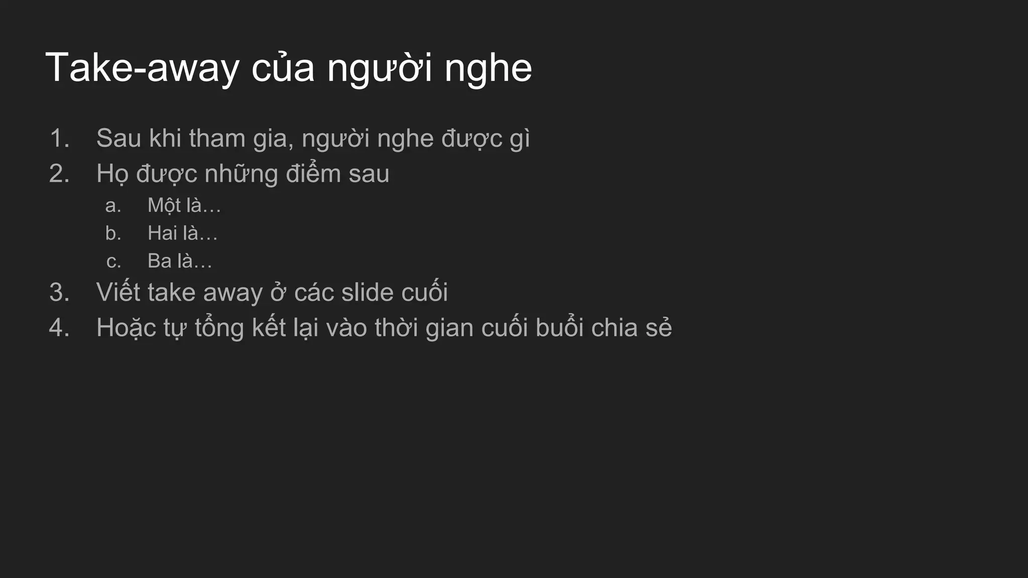 Take-away của người nghe
1. Sau khi tham gia, người nghe được gì
2. Họ được những điểm sau
a. Một là…
b. Hai là…
c. Ba là…
3. Viết take away ở các slide cuối
4. Hoặc tự tổng kết lại vào thời gian cuối buổi chia sẻ
 