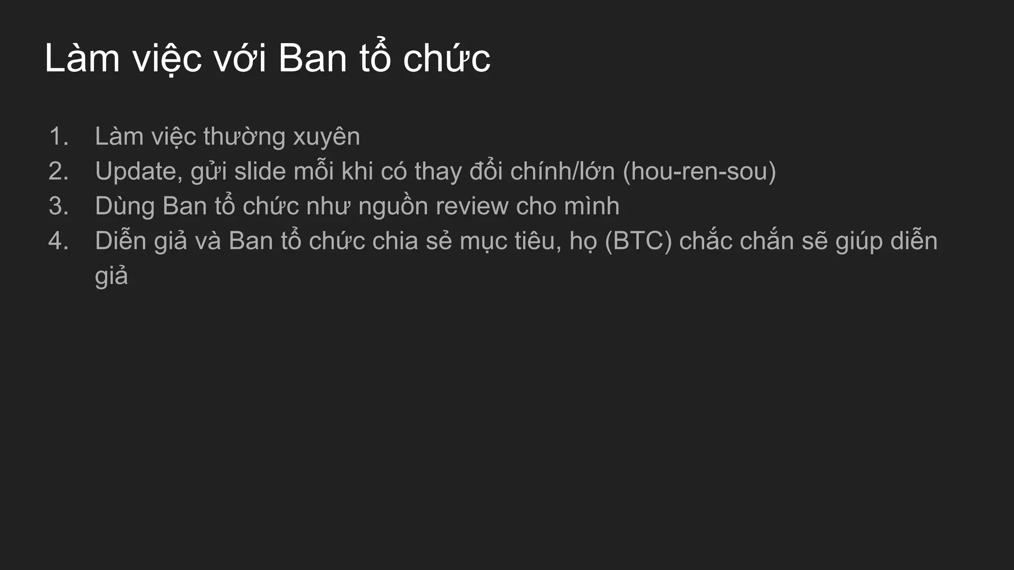 Làm việc với Ban tổ chức
1. Làm việc thường xuyên
2. Update, gửi slide mỗi khi có thay đổi chính/lớn (hou-ren-sou)
3. Dùng Ban tổ chức như nguồn review cho mình
4. Diễn giả và Ban tổ chức chia sẻ mục tiêu, họ (BTC) chắc chắn sẽ giúp diễn
giả
 