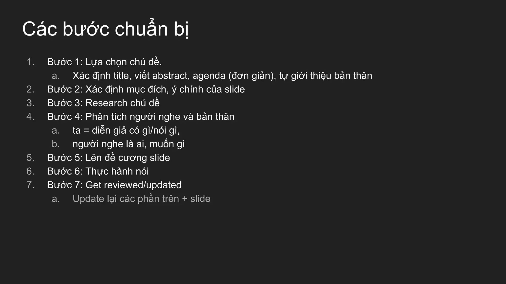 Các bước chuẩn bị
1. Bước 1: Lựa chọn chủ đề.
a. Xác định title, viết abstract, agenda (đơn giản), tự giới thiệu bản thân
2. Bước 2: Xác định mục đích, ý chính của slide
3. Bước 3: Research chủ đề
4. Bước 4: Phân tích người nghe và bản thân
a. ta = diễn giả có gì/nói gì,
b. người nghe là ai, muốn gì
5. Bước 5: Lên đề cương slide
6. Bước 6: Thực hành nói
7. Bước 7: Get reviewed/updated
a. Update lại các phần trên + slide
 