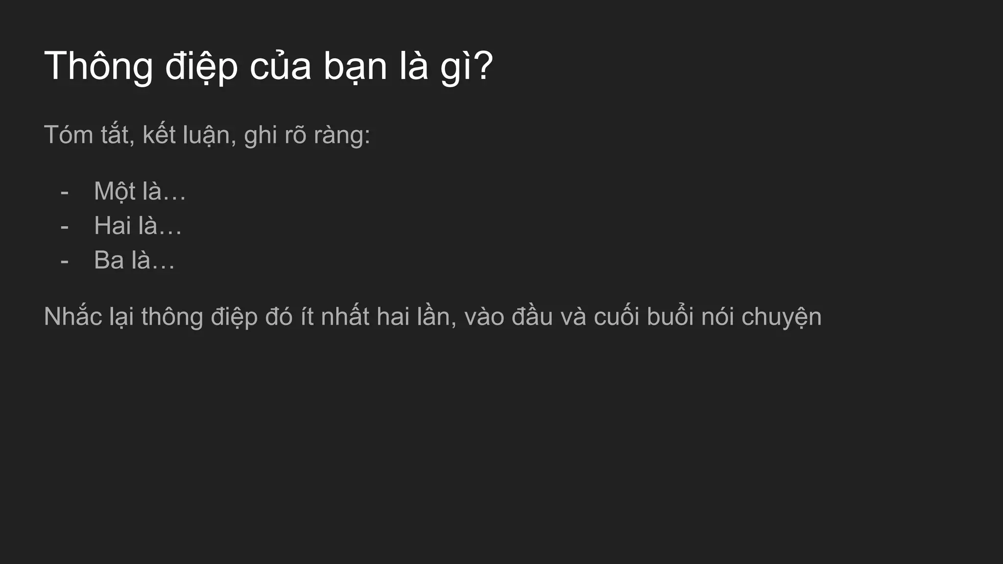 Thông điệp của bạn là gì?
Tóm tắt, kết luận, ghi rõ ràng:
- Một là…
- Hai là…
- Ba là…
Nhắc lại thông điệp đó ít nhất hai lần, vào đầu và cuối buổi nói chuyện
 