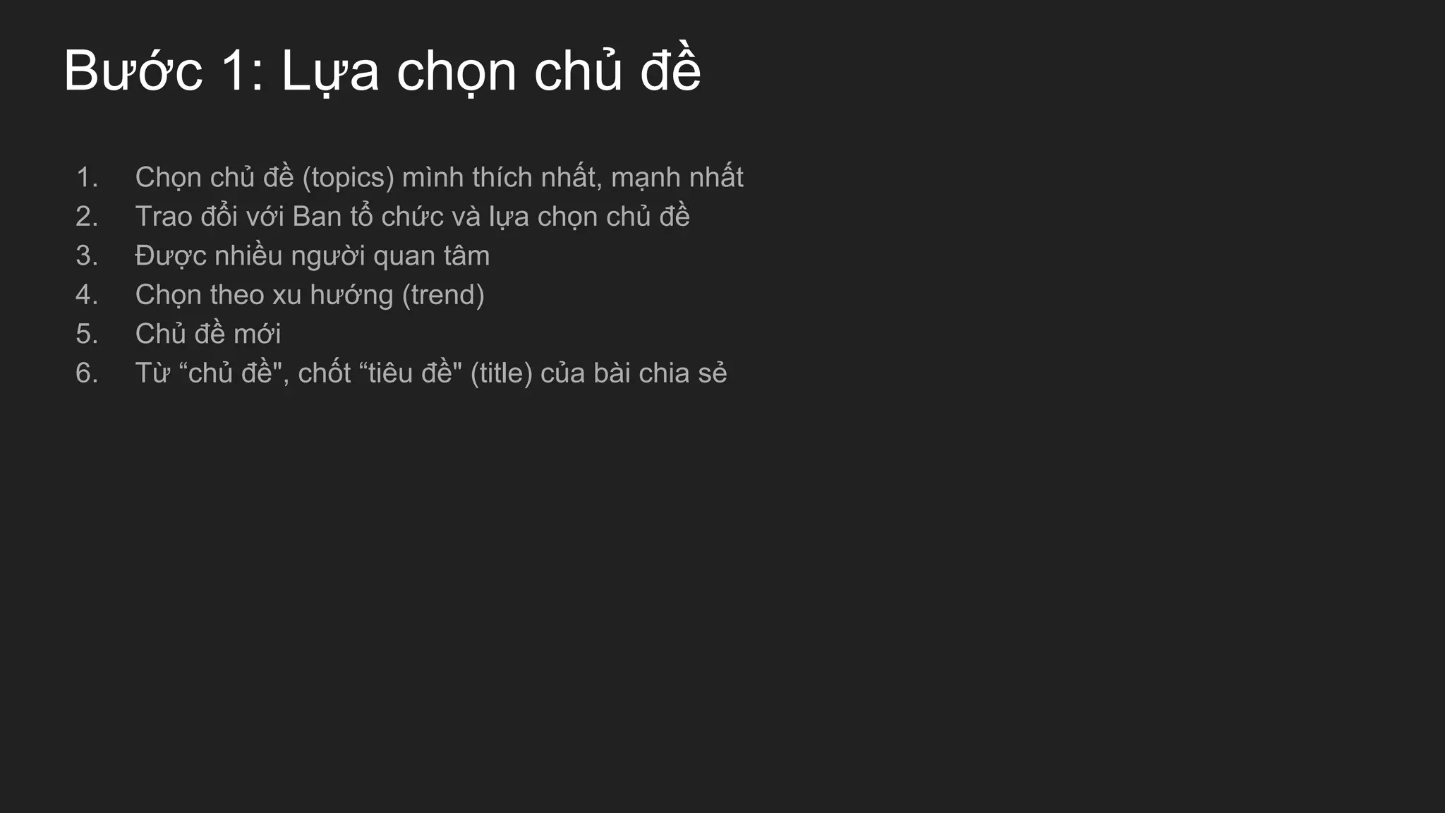 Bước 1: Lựa chọn chủ đề
1. Chọn chủ đề (topics) mình thích nhất, mạnh nhất
2. Trao đổi với Ban tổ chức và lựa chọn chủ đề
3. Được nhiều người quan tâm
4. Chọn theo xu hướng (trend)
5. Chủ đề mới
6. Từ “chủ đề", chốt “tiêu đề" (title) của bài chia sẻ
 