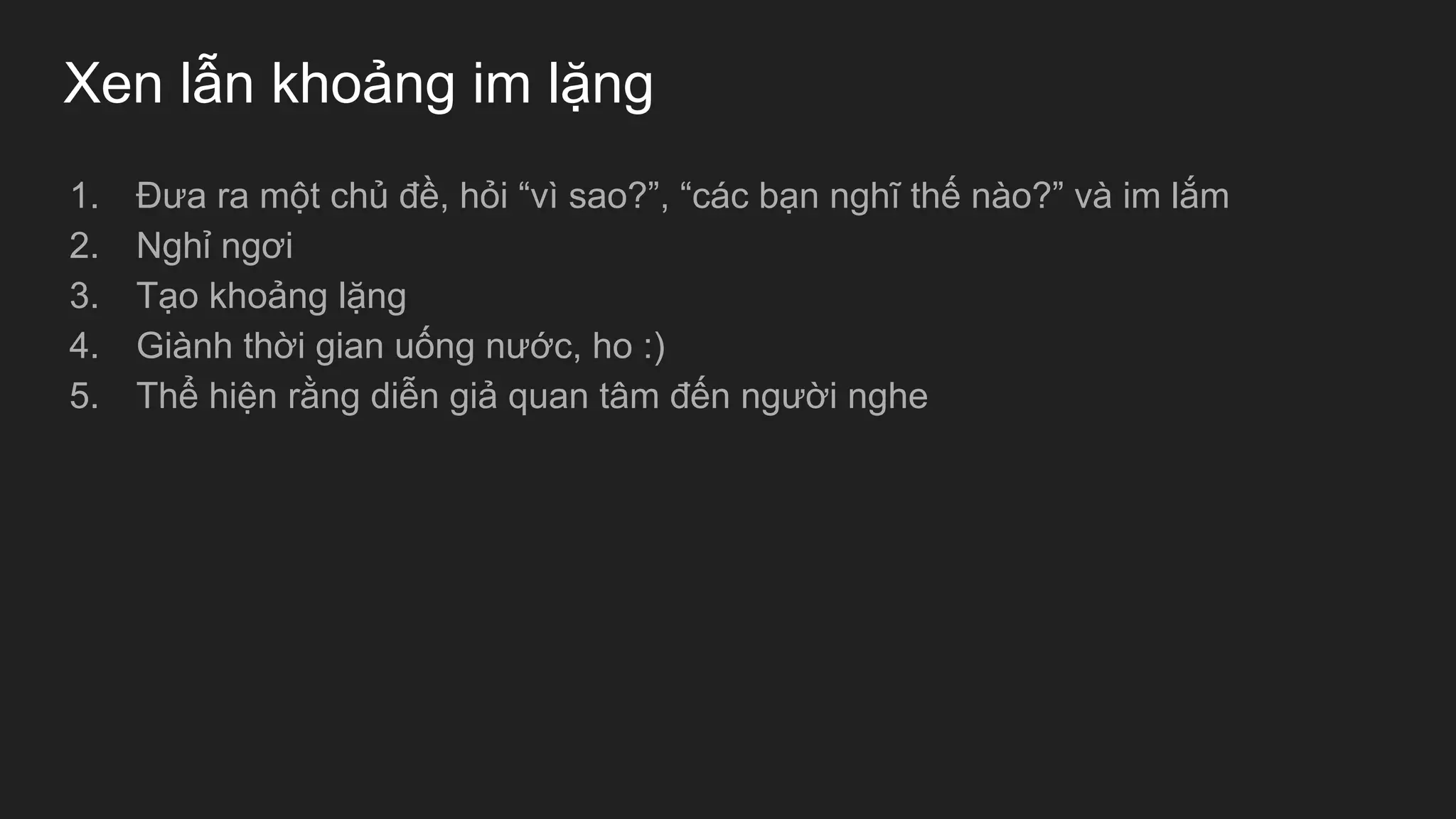 Xen lẫn khoảng im lặng
1. Đưa ra một chủ đề, hỏi “vì sao?”, “các bạn nghĩ thế nào?” và im lắm
2. Nghỉ ngơi
3. Tạo khoảng lặng
4. Giành thời gian uống nước, ho :)
5. Thể hiện rằng diễn giả quan tâm đến người nghe
 
