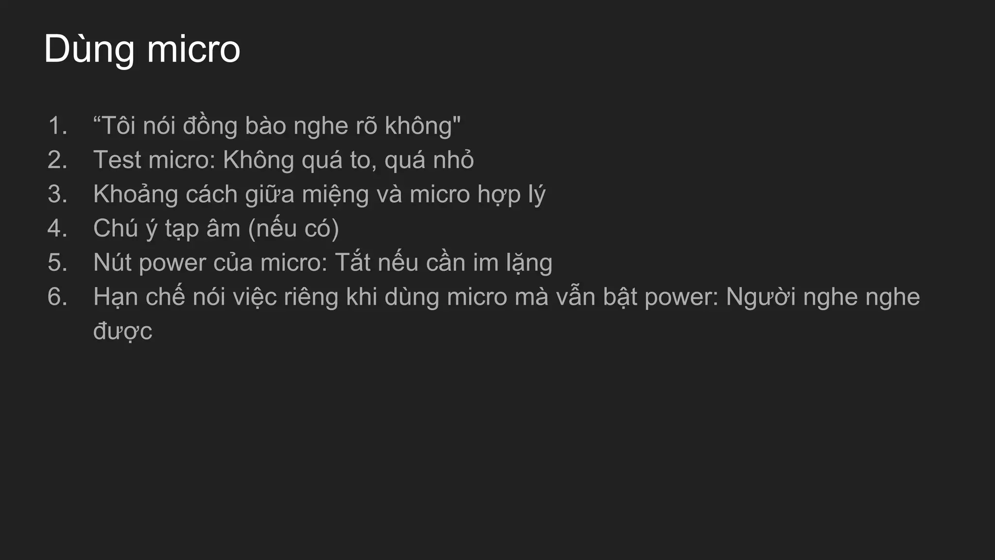 Dùng micro
1. “Tôi nói đồng bào nghe rõ không"
2. Test micro: Không quá to, quá nhỏ
3. Khoảng cách giữa miệng và micro hợp lý
4. Chú ý tạp âm (nếu có)
5. Nút power của micro: Tắt nếu cần im lặng
6. Hạn chế nói việc riêng khi dùng micro mà vẫn bật power: Người nghe nghe
được
 