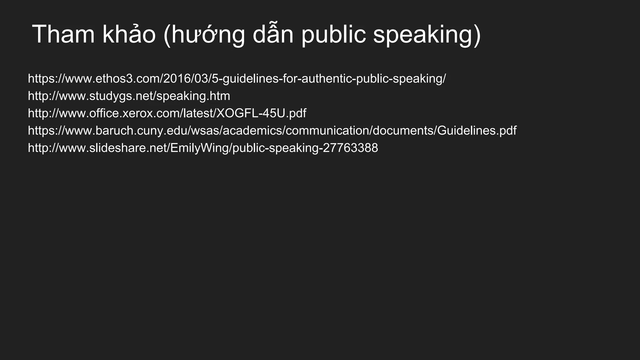Tham khảo (hướng dẫn public speaking)
https://www.ethos3.com/2016/03/5-guidelines-for-authentic-public-speaking/
http://www.studygs.net/speaking.htm
http://www.office.xerox.com/latest/XOGFL-45U.pdf
https://www.baruch.cuny.edu/wsas/academics/communication/documents/Guidelines.pdf
http://www.slideshare.net/EmilyWing/public-speaking-27763388
 