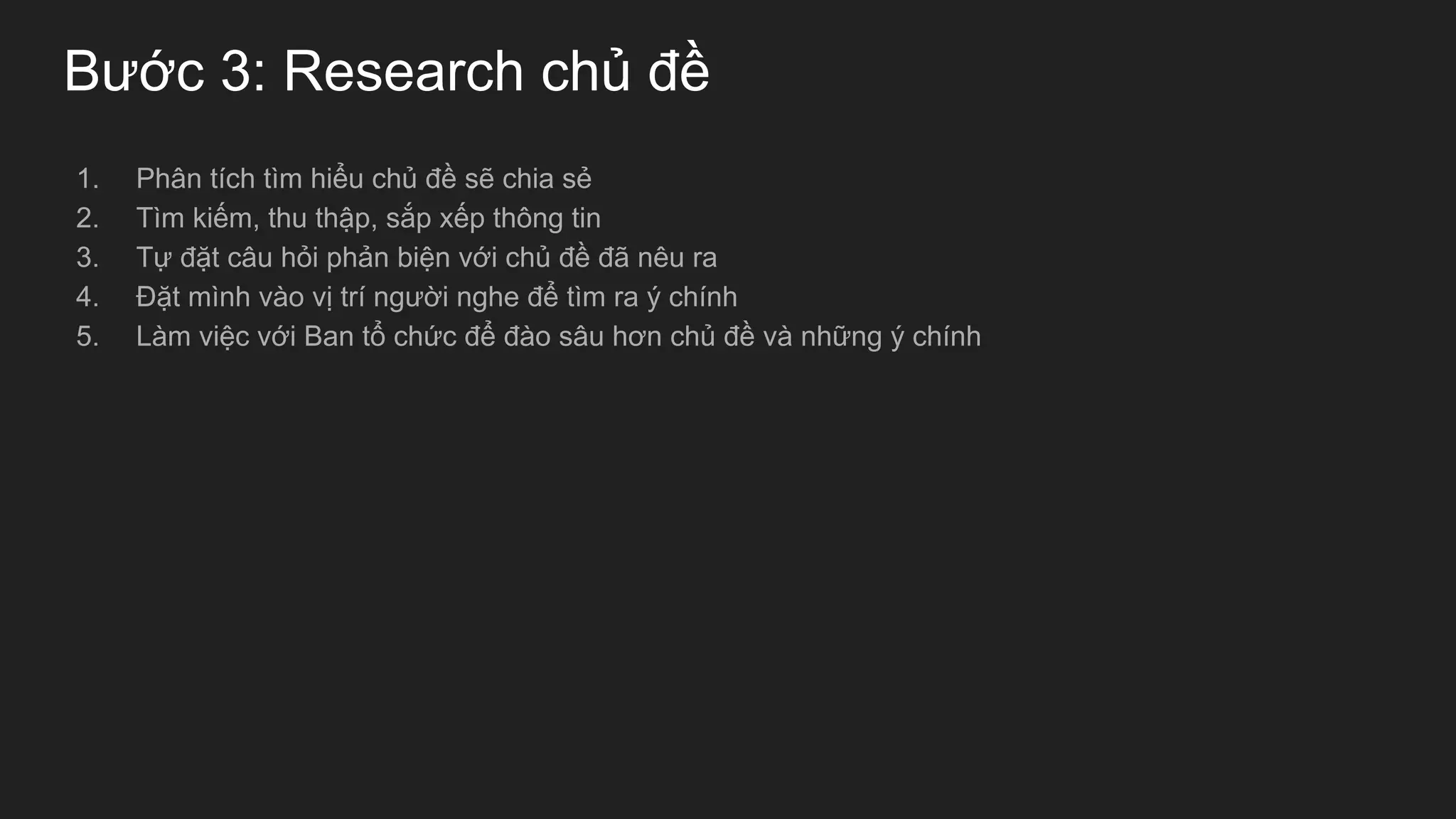 Bước 3: Research chủ đề
1. Phân tích tìm hiểu chủ đề sẽ chia sẻ
2. Tìm kiếm, thu thập, sắp xếp thông tin
3. Tự đặt câu hỏi phản biện với chủ đề đã nêu ra
4. Đặt mình vào vị trí người nghe để tìm ra ý chính
5. Làm việc với Ban tổ chức để đào sâu hơn chủ đề và những ý chính
 