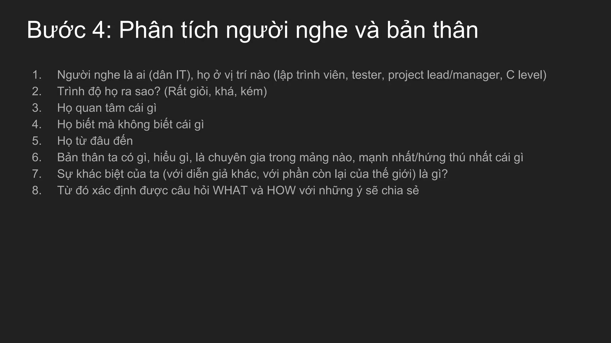 Bước 4: Phân tích người nghe và bản thân
1. Người nghe là ai (dân IT), họ ở vị trí nào (lập trình viên, tester, project lead/manager, C level)
2. Trình độ họ ra sao? (Rất giỏi, khá, kém)
3. Họ quan tâm cái gì
4. Họ biết mà không biết cái gì
5. Họ từ đâu đến
6. Bản thân ta có gì, hiểu gì, là chuyên gia trong mảng nào, mạnh nhất/hứng thú nhất cái gì
7. Sự khác biệt của ta (với diễn giả khác, với phần còn lại của thế giới) là gì?
8. Từ đó xác định được câu hỏi WHAT và HOW với những ý sẽ chia sẻ
 