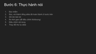 Bước 6: Thực hành nói
1. Đọc nhẩm
2. Đọc, nói thành tiếng slide đã hoàn thành ở bước trên
3. Ghi âm bài nói
4. Đo thời gian (để điều chỉnh thờilượng)
5. Điều chỉnh nội dung
6. Thay đổi thứ tự slide
 