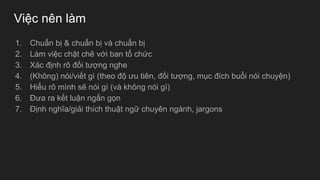 Việc nên làm
1. Chuẩn bị & chuẩn bị và chuẩn bị
2. Làm việc chặt chẽ với ban tổ chức
3. Xác định rõ đối tượng nghe
4. (Không) nói/viết gì (theo độ ưu tiên, đối tượng, mục đích buổi nói chuyện)
5. Hiểu rõ mình sẽ nói gì (và không nói gì)
6. Đưa ra kết luận ngắn gọn
7. Định nghĩa/giải thích thuật ngữ chuyên ngành, jargons
 