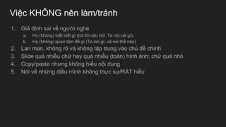 Việc KHÔNG nên làm/tránh
1. Giả định sai về người nghe
a. Họ (không) biết biết gì (trả lời câu hỏi: Ta nói cái gì),
b. Họ (không) quan tâm đề gì (Ta nói gì, và nói thế nào)
2. Lan man, không rõ và không tập trung vào chủ đề chính
3. Slide quá nhiều chữ hay quá nhiều (toàn) hình ảnh; chữ quá nhỏ
4. Copy/paste nhưng không hiểu nội dung
5. Nói về những điều mình không thực sự/RẤT hiểu
 